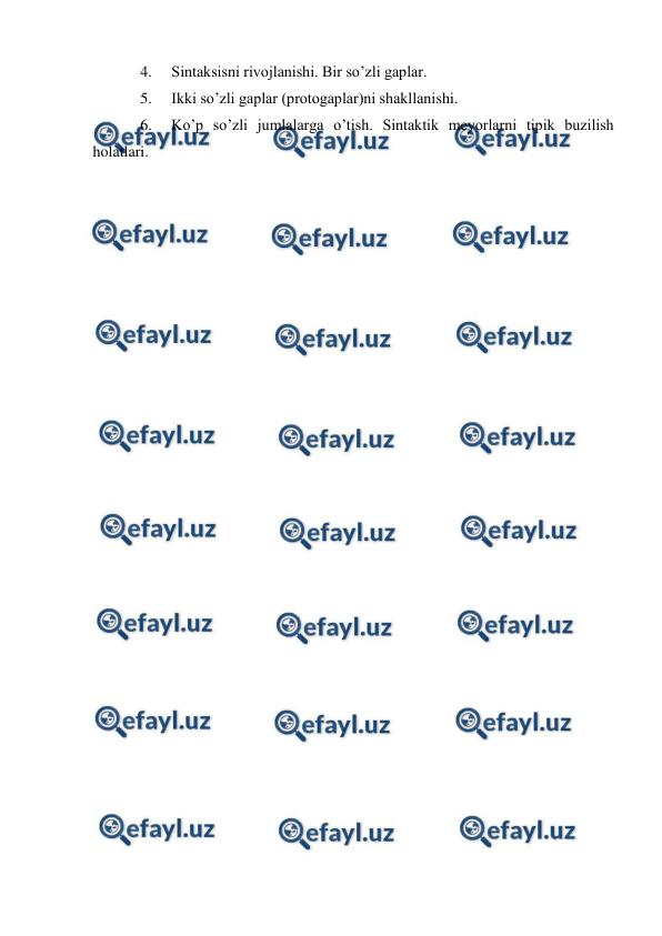  
 
4. 
Sintaksisni rivojlanishi. Bir so’zli gaplar.  
5. 
Ikki so’zli gaplar (protogaplar)ni shakllanishi.   
6. 
Ko’p so’zli jumlalarga o’tish. Sintaktik meyorlarni tipik buzilish 
holatlari. 
 
