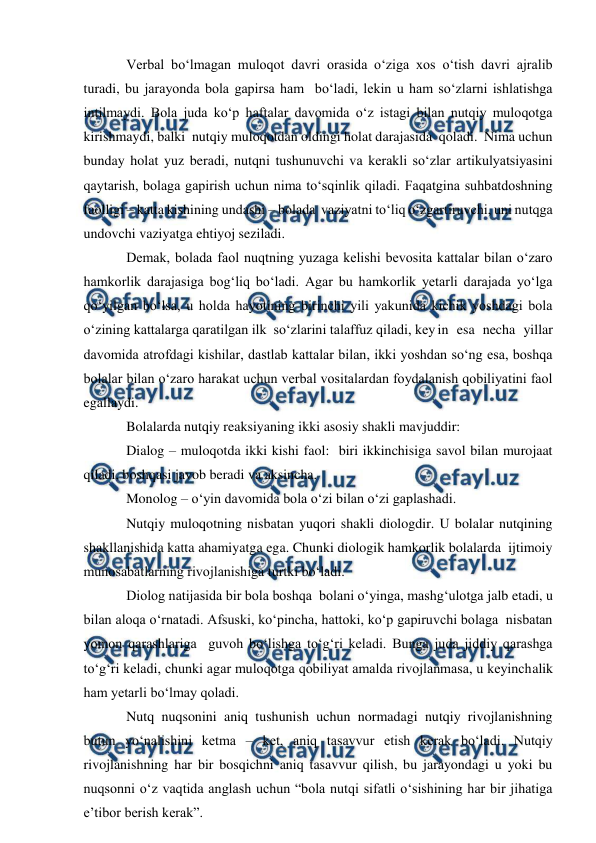  
 
Verbal bо‘lmagan muloqot davri orasida о‘ziga xos о‘tish davri ajralib 
turadi, bu jarayonda bola gapirsa ham  bо‘ladi, lekin u ham sо‘zlarni ishlatishga 
intilmaydi. Bola juda kо‘p haftalar davomida о‘z istagi bilan nutqiy muloqotga 
kirishmaydi, balki  nutqiy muloqotdan oldingi holat darajasida  qoladi.  Nima uchun 
bunday holat yuz beradi, nutqni tushunuvchi va kerakli sо‘zlar artikulyatsiyasini 
qaytarish, bolaga gapirish uchun nima tо‘sqinlik qiladi. Faqatgina suhbatdoshning 
faolligi – katta kishining undashi – bolada  vaziyatni tо‘liq о‘zgartiruvchi, uni nutqga 
undovchi vaziyatga ehtiyoj seziladi. 
Demak, bolada faol nuqtning yuzaga kelishi bevosita kattalar bilan о‘zaro 
hamkorlik darajasiga bog‘liq bо‘ladi. Agar bu hamkorlik yetarli darajada yо‘lga 
qо‘yilgan bо‘lsa, u holda hayotining birinchi yili yakunida kichik yoshdagi bola 
о‘zining kattalarga qaratilgan ilk  sо‘zlarini talaffuz qiladi, key in esa necha yillar 
davomida atrofdagi kishilar, dastlab kattalar bilan, ikki yoshdan sо‘ng esa, boshqa 
bolalar bilan о‘zaro harakat uchun verbal vositalardan foydalanish qobiliyatini faol 
egallaydi. 
Bolalarda nutqiy reaksiyaning ikki asosiy shakli mavjuddir: 
Dialog – muloqotda ikki kishi faol:  biri ikkinchisiga savol bilan murojaat 
qiladi, boshqasi javob beradi va aksincha. 
Monolog – о‘yin davomida bola о‘zi bilan о‘zi gaplashadi. 
Nutqiy muloqotning nisbatan yuqori shakli diologdir. U bolalar nutqining 
shakllanishida katta ahamiyatga ega. Chunki diologik hamkorlik bolalarda  ijtimoiy  
munosabatlarning rivojlanishiga turtki bо‘ladi. 
Diolog natijasida bir bola boshqa  bolani о‘yinga, mashg‘ulotga jalb etadi, u 
bilan aloqa о‘rnatadi. Afsuski, kо‘pincha, hattoki, kо‘p gapiruvchi bolaga  nisbatan 
yomon qarashlariga  guvoh bо‘lishga tо‘g‘ri keladi. Bunga juda jiddiy qarashga 
tо‘g‘ri keladi, chunki agar muloqotga qobiliyat amalda rivojlanmasa, u keyinchalik 
ham yetarli bо‘lmay qoladi. 
Nutq nuqsonini aniq tushunish uchun normadagi nutqiy rivojlanishning 
butun yо‘nalishini ketma – ket, aniq tasavvur etish kerak bо‘ladi. Nutqiy 
rivojlanishning har bir bosqichni aniq tasavvur qilish, bu jarayondagi u yoki bu 
nuqsonni о‘z vaqtida anglash uchun “bola nutqi sifatli о‘sishining har bir jihatiga 
e’tibor berish kerak”. 
