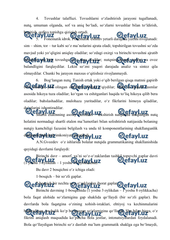  
 
4. 
Tovushlar talaffuzi. Tovushlarni о‘zlashtirish jarayoni tugallanadi, 
nutq, umuman olganda, sof va aniq bо‘ladi, sо‘zlarni tovushlar bilan tо‘ldirish, 
boyitish, qofiya topishga qiziqish ortadi.  
5. 
Fonematik idrok. Fonematik  eshituv yetarli darajada yaxshi rivojlanadi: 
sim – shim, tor – tur kabi sо‘z ma’nolarini ajrata oladi; topshirilgan tovushni sо‘zda 
mavjud yoki yо‘qligini aniqlay oladilar; sо‘zdagi oxirgi va birinchi tovushni ajratib 
beradilar, ma’lum tovushga sо‘z topa oladilar; nutqning tempi, tembri va ovoz 
balandligini farqlaydilar. Lekin sо‘zni yuqori darajada analiz va sintez qila 
olmaydilar. Chunki bu jarayon maxsus о‘qitishsiz rivojlanmaydi. 
6. 
Bog‘langan nutq. Tanish ertak yoki о‘qib berilgan qisqa matnni gapirib 
bera oladilar, yod olingan she’rlarni ifodali о‘qiydilar; rasm va syujetli rasmlar 
asosida hikoya tuza oladilar; kо‘rgan va eshitganlari haqida tо‘liq hikoya qilib bera 
oladilar; bahslashadilar, mulohaza yuritadilar, о‘z fikrlarini himoya qiladilar, 
dо‘stlarini ishontiradilar. 
Shartli etalonning asosiy vazifalari – tekshirish natijasida aniqlangan nutq 
holatini normadagi shartli etalon ma’lumotlari bilan solishtirish natijasida bolaning 
nutqiy kamchiligi fazasini belgilash va unda til komponentlarining shakllanganlik 
darajasini baholash imkoniyati yaratiladi. 
A.N.Gvozdev  о‘z ishlarida bolalar nutqida grammatikaning shakllanishida 
quyidagi davrlarni farqlaydi: 
Birinchi davr – amorf, ya’ni sо‘z-о‘zaklardan tashkil topuvchi gaplar davri    
(1 yoshu 3 oylikdan – 1 yoshu 10 oylikkacha). 
Bu davr 2 bosqichni о‘z ichiga oladi: 
1-bosqich – bir sо‘zli gaplar. 
2-bosqich bir nechta sо‘z о‘zaklardan iborat gaplar. 
Birinchi davrning 1-bosqichida (1 yoshu 3 oylikdan – 1 yoshu 8 oylikkacha) 
bola faqat alohida sо‘zlarnigina gap shaklida qо‘llaydi (bir sо‘zli gaplar). Bu 
davrlarda bola faqatgina о‘zining xohish-istaklari, ehtiyoj va kechinmalarini 
bildiradigan, unchalik kо‘p bо‘lmagan sо‘zlarnigina qо‘llaydi. Shu bilan birga, о‘z 
fikrini aniqlash maqsadida kо‘pincha bola jestlar, intonatsiyalardan foydalanadi. 
Bola qо‘llaydigan birinchi sо‘z dastlab ma’lum grammatik shaklga ega bо‘lmaydi, 
