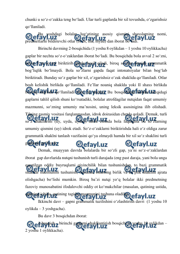  
 
chunki u sо‘z-о‘zakka teng bо‘ladi. Ular turli gaplarda bir xil tovushda, о‘zgarishsiz 
qо‘llaniladi. 
Bu yoshdagi bolalar lug‘atining asosiy qismini shaxslarning nomi, 
predmetlarni bildiruvchi otlar (bi-bi, mu, myau) dan iborat bо‘ladi. 
Birinchi davrning 2-bosqichida (1 yoshu 8 oylikdan – 1 yoshu 10 oylikkacha) 
gaplar bir nechta sо‘z-о‘zaklardan iborat bо‘ladi. Bu bosqichda bola avval 2 sо‘zni, 
keyin 3 ta sо‘zni biriktirib jumla hosil qiladi, biroq sо‘zlar orasida grammatik 
bog‘liqlik bо‘lmaydi. Bola sо‘zlarni gapda faqat intonatsiyalar bilan bog‘lab 
biriktiradi. Bunday sо‘z gaplar bir xil, о‘zgarishsiz о‘zak shaklida qо‘llaniladi. Otlar 
bosh kelishik birlikda qо‘llaniladi. Fe’llar noaniq shaklda yoki II shaxs birlikda 
buyruq maylida qо‘llaniladi (ber, ol, tashla). Bu bosqichdagi bolalar nutqidagi 
gaplarni tahlil qilish shuni kо‘rsatadiki, bolalar atrofdagilar nutqidan faqat umumiy 
mazmunni, sо‘zning umumiy ma’nosini, uning leksik asosinigina ilib olishadi. 
Tilning rasmiy vositasi farqlanmasdan, idrok doirasidan chetda qoladi. Demak, turli 
sо‘z shakllarini (uy, uyda, uydan) idrok etishda bola faqatgina bu sо‘zlarning 
umumiy qismini (uy) idrok etadi. Sо‘z-о‘zaklarni biriktirishda hali о‘z oldiga zarur 
grammatik shaklni tanlash vazifasini qо‘ya olmaydi hamda bir xil sо‘z shaklini turli 
gaplarda qо‘llaydi. 
Demak, muayyan davrda bolalarda bir sо‘zli gap, ya’ni sо‘z-о‘zaklardan 
iborat  gap davrlarida nutqni tushunish turli darajada (eng past daraja, yani bola unga 
qaratilgan oddiy buyruqlarni qiyinchilik bilan tushunishdan, to bazi grammatik 
shakllar mazmunini tushunish, masalan, otlarning birlik va kо‘plik shaklini ajrata 
olishgacha) bо‘lishi mumkin. Biroq ba’zi nutqi yо‘q bolalar ikki predmetning 
fazoviy munosabatini ifodalovchi oddiy ot kо‘makchilar (masalan, qutining ustida, 
qutining ichida, qutining tagida) mazmunini tushuna oladilar.  
Ikkinchi davr – gapni grammatik tuzilishini о‘zlashtirish davri  (1 yoshu 10 
oylikda – 3 yoshgacha). 
Bu davr 3 bosqichdan iborat: 
1-bosqich – birinchi gaplarni shakllantirish bosqichi (1 yoshu 10 oylikdan – 
2 yoshu 1 oylikkacha). 
