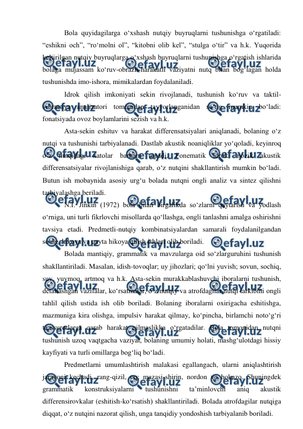  
 
Bola quyidagilarga o‘xshash nutqiy buyruqlarni tushunishga o‘rgatiladi: 
“eshikni och”, “ro‘molni ol”, “kitobni olib kel”, “stulga o‘tir” va h.k. Yuqorida 
keltirilgan nutqiy buyruqlarga o‘xshash buyruqlarni tushunishga o‘rgatish ishlarida 
bolaga mujassam ko‘ruv-obrazli-harakatli vaziyatni nutq bilan bog‘lagan holda 
tushunishda imo-ishora, mimikalardan foydalaniladi. 
Idrok qilish imkoniyati sekin rivojlanadi, tushunish ko‘ruv va taktil-
vibratsiya analizatori tomonidan tayyorlanganidan so‘ng mumkin bo‘ladi: 
fonatsiyada ovoz boylamlarini sezish va h.k.  
Asta-sekin eshituv va harakat differensatsiyalari aniqlanadi, bolaning o‘z 
nutqi va tushunishi tarbiyalanadi. Dastlab akustik noaniqliklar yo‘qoladi, keyinroq 
o‘z nutqidagi xatolar barham topadi. Fonematik idrok, nozik akustik 
differensatsiyalar rivojlanishiga qarab, o‘z nutqini shakllantirish mumkin bo‘ladi. 
Butun ish mobaynida asosiy urg‘u bolada nutqni ongli analiz va sintez qilishni 
tarbiyalashga beriladi. 
N.I. Jinkin (1972) bola bilan birgalikda so‘zlarni qaytarish va yodlash 
o‘rniga, uni turli fikrlovchi misollarda qo‘llashga, ongli tanlashni amalga oshirishni 
tavsiya etadi. Predmetli-nutqiy kombinatsiyalardan samarali foydalanilgandan 
so‘ng, hikoya va qayta hikoya qilish ishlari olib boriladi. 
Bolada mantiqiy, grammatik va mavzularga oid so‘zlarguruhini tushunish 
shakllantiriladi. Masalan, idish-tovoqlar; uy jihozlari; qo‘lni yuvish; sovun, sochiq, 
suv, yuvmoq, artmoq va h.k. Asta-sekin murakkablashuvchi iboralarni tushunish, 
detallashgan vazifalar, ko‘rsatmalar, o‘z nutqiy va atrofdagilar nutqi tarkibini ongli 
tahlil qilish ustida ish olib boriladi. Bolaning iboralarni oxirigacha eshitishga, 
mazmuniga kira olishga, impulsiv harakat qilmay, ko‘pincha, birlamchi noto‘g‘ri 
taassurotlarga qarab harakat qilmaslikka o‘rgatadilar. Bola tomonidan nutqni 
tushunish uzoq vaqtgacha vaziyat, bolaning umumiy holati, mashg‘ulotdagi hissiy 
kayfiyati va turli omillarga bog‘liq bo‘ladi. 
Predmetlarni umumlashtirish malakasi egallangach, ularni aniqlashtirish 
jarayoni kechadi, rang-qizil, oq; mazasi-shirin, nordon va hokazo. Shuningdek 
grammatik 
konstruksiyalarni 
tushunishni 
ta’minlovchi 
aniq 
akustik 
differensirovkalar (eshitish-ko‘rsatish) shakllantiriladi. Bolada atrofdagilar nutqiga 
diqqat, o‘z nutqini nazorat qilish, unga tanqidiy yondoshish tarbiyalanib boriladi. 
