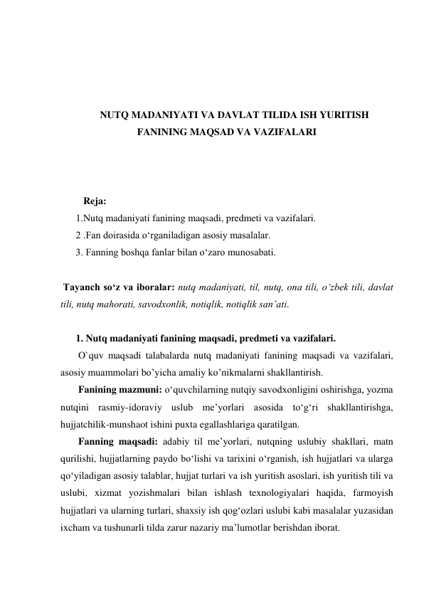  
 
 
 
NUTQ MADANIYATI VA DAVLAT TILIDA ISH YURITISH 
FANINING MAQSAD VA VAZIFALARI 
 
 
 
   Reja: 
1.Nutq madaniyati fanining maqsadi, predmeti va vazifalari. 
2 .Fan doirasida o‘rganiladigan asosiy masalalar. 
3. Fanning boshqa fanlar bilan o‘zaro munosabati. 
 
 Tаyanch soʻz va iboralar: nutq mаdаniyati, til, nutq, оnа tili, oʻzbеk tili, dаvlаt 
tili, nutq mаhоrаti, sаvоdхоnlik, nоtiqlik, nоtiqlik sаnʼаti. 
 
1. Nutq madaniyati fanining maqsadi, predmeti va vazifalari. 
 O`quv maqsadi talabalarda nutq madaniyati fanining maqsadi va vazifalari, 
asosiy muammolari bo’yicha amaliy ko’nikmalarni shakllantirish. 
 Fanining mazmuni: o‘quvchilarning nutqiy savodxonligini oshirishga, yozma 
nutqini rasmiy-idoraviy uslub me’yorlari asosida to‘g‘ri shakllantirishga, 
hujjatchilik-munshaot ishini puxta egallashlariga qaratilgan. 
 Fanning maqsadi: adabiy til me’yorlari, nutqning uslubiy shakllari, matn 
qurilishi, hujjatlarning paydo bo‘lishi va tarixini o‘rganish, ish hujjatlari va ularga 
qo‘yiladigan asosiy talablar, hujjat turlari va ish yuritish asoslari, ish yuritish tili va 
uslubi, xizmat yozishmalari bilan ishlash texnologiyalari haqida, farmoyish 
hujjatlari va ularning turlari, shaxsiy ish qog‘ozlari uslubi kabi masalalar yuzasidan 
ixcham va tushunarli tilda zarur nazariy ma’lumotlar berishdan iborat. 
