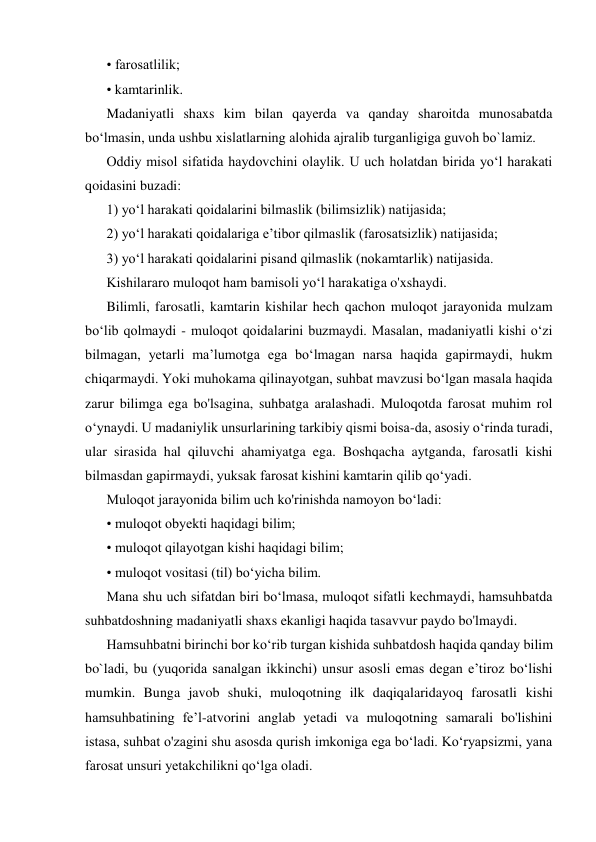 • farosatlilik; 
• kamtarinlik. 
Madaniyatli shaxs kim bilan qayerda va qanday sharoitda munosabatda 
bo‘lmasin, unda ushbu xislatlarning alohida ajralib turganligiga guvoh bo`lamiz. 
Oddiy misol sifatida haydovchini olaylik. U uch holatdan birida yo‘l harakati 
qoidasini buzadi: 
1) yo‘l harakati qoidalarini bilmaslik (bilimsizlik) natijasida; 
2) yo‘l harakati qoidalariga e’tibor qilmaslik (farosatsizlik) natijasida; 
3) yo‘l harakati qoidalarini pisand qilmaslik (nokamtarlik) natijasida. 
Kishilararo muloqot ham bamisoli yo‘l harakatiga o'xshaydi. 
Bilimli, farosatli, kamtarin kishilar hech qachon muloqot jarayonida mulzam 
bo‘lib qolmaydi - muloqot qoidalarini buzmaydi. Masalan, madaniyatli kishi o‘zi 
bilmagan, yetarli ma’lumotga ega bo‘lmagan narsa haqida gapirmaydi, hukm 
chiqarmaydi. Yoki muhokama qilinayotgan, suhbat mavzusi bo‘lgan masala haqida 
zarur bilimga ega bo'lsagina, suhbatga aralashadi. Muloqotda farosat muhim rol 
o‘ynaydi. U madaniylik unsurlarining tarkibiy qismi boisa-da, asosiy o‘rinda turadi, 
ular sirasida hal qiluvchi ahamiyatga ega. Boshqacha aytganda, farosatli kishi 
bilmasdan gapirmaydi, yuksak farosat kishini kamtarin qilib qo‘yadi. 
Muloqot jarayonida bilim uch ko'rinishda namoyon bo‘ladi: 
• muloqot obyekti haqidagi bilim; 
• muloqot qilayotgan kishi haqidagi bilim; 
• muloqot vositasi (til) bo‘yicha bilim. 
Mana shu uch sifatdan biri bo‘lmasa, muloqot sifatli kechmaydi, hamsuhbatda 
suhbatdoshning madaniyatli shaxs ekanligi haqida tasavvur paydo bo'lmaydi. 
Hamsuhbatni birinchi bor ko‘rib turgan kishida suhbatdosh haqida qanday bilim 
bo`ladi, bu (yuqorida sanalgan ikkinchi) unsur asosli emas degan e’tiroz bo‘lishi 
mumkin. Bunga javob shuki, muloqotning ilk daqiqalaridayoq farosatli kishi 
hamsuhbatining fe’l-atvorini anglab yetadi va muloqotning samarali bo'lishini 
istasa, suhbat o'zagini shu asosda qurish imkoniga ega bo‘ladi. Ko‘ryapsizmi, yana 
farosat unsuri yetakchilikni qo‘lga oladi. 
