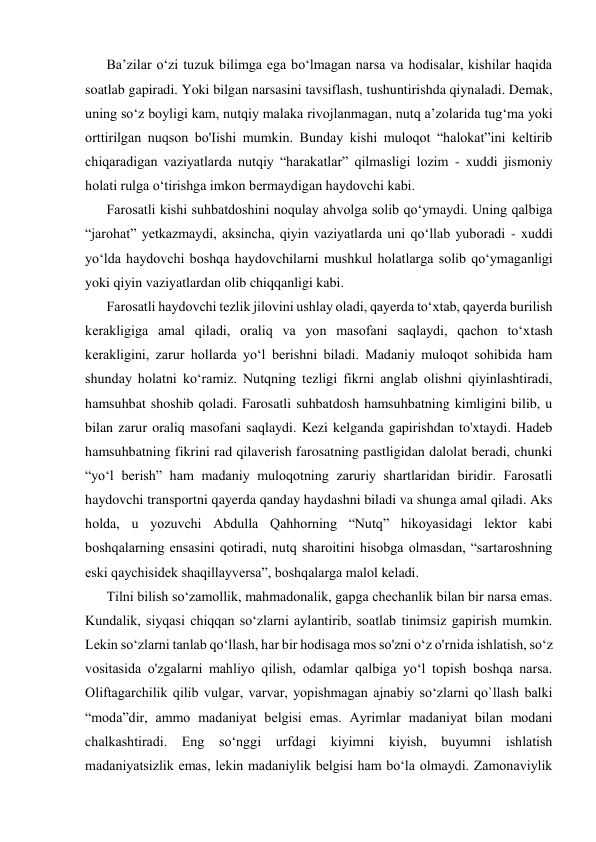 Ba’zilar o‘zi tuzuk bilimga ega bo‘lmagan narsa va hodisalar, kishilar haqida 
soatlab gapiradi. Yoki bilgan narsasini tavsiflash, tushuntirishda qiynaladi. Demak, 
uning so‘z boyligi kam, nutqiy malaka rivojlanmagan, nutq a’zolarida tug‘ma yoki 
orttirilgan nuqson bo'Iishi mumkin. Bunday kishi muloqot “halokat”ini keltirib 
chiqaradigan vaziyatlarda nutqiy “harakatlar” qilmasligi lozim - xuddi jismoniy 
holati rulga o‘tirishga imkon bermaydigan haydovchi kabi. 
Farosatli kishi suhbatdoshini noqulay ahvolga solib qo‘ymaydi. Uning qalbiga 
“jarohat” yetkazmaydi, aksincha, qiyin vaziyatlarda uni qo‘llab yuboradi - xuddi 
yo‘lda haydovchi boshqa haydovchilarni mushkul holatlarga solib qo‘ymaganligi 
yoki qiyin vaziyatlardan olib chiqqanligi kabi. 
Farosatli haydovchi tezlik jilovini ushlay oladi, qayerda to‘xtab, qayerda burilish 
kerakligiga amal qiladi, oraliq va yon masofani saqlaydi, qachon to‘xtash 
kerakligini, zarur hollarda yo‘l berishni biladi. Madaniy muloqot sohibida ham 
shunday holatni ko‘ramiz. Nutqning tezligi fikrni anglab olishni qiyinlashtiradi, 
hamsuhbat shoshib qoladi. Farosatli suhbatdosh hamsuhbatning kimligini bilib, u 
bilan zarur oraliq masofani saqlaydi. Kezi kelganda gapirishdan to'xtaydi. Hadeb 
hamsuhbatning fikrini rad qilaverish farosatning pastligidan dalolat beradi, chunki 
“yo‘l berish” ham madaniy muloqotning zaruriy shartlaridan biridir. Farosatli 
haydovchi transportni qayerda qanday haydashni biladi va shunga amal qiladi. Aks 
holda, u yozuvchi Abdulla Qahhorning “Nutq” hikoyasidagi lektor kabi 
boshqalarning ensasini qotiradi, nutq sharoitini hisobga olmasdan, “sartaroshning 
eski qaychisidek shaqillayversa”, boshqalarga malol keladi. 
Tilni bilish so‘zamollik, mahmadonalik, gapga chechanlik bilan bir narsa emas. 
Kundalik, siyqasi chiqqan so‘zlarni aylantirib, soatlab tinimsiz gapirish mumkin. 
Lekin so‘zlarni tanlab qo‘llash, har bir hodisaga mos so'zni o‘z o'rnida ishlatish, so‘z 
vositasida o'zgalarni mahliyo qilish, odamlar qalbiga yo‘l topish boshqa narsa. 
Oliftagarchilik qilib vulgar, varvar, yopishmagan ajnabiy so‘zlarni qo`llash balki 
“moda”dir, ammo madaniyat belgisi emas. Ayrimlar madaniyat bilan modani 
chalkashtiradi. Eng so‘nggi urfdagi kiyimni kiyish, buyumni ishlatish 
madaniyatsizlik emas, lekin madaniylik belgisi ham bo‘la olmaydi. Zamonaviylik 
