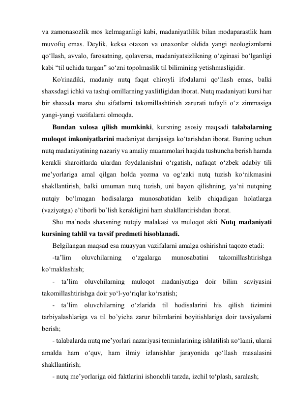 va zamonasozlik mos kelmaganligi kabi, madaniyatlilik bilan modaparastlik ham 
muvofiq emas. Deylik, keksa otaxon va onaxonlar oldida yangi neologizmlarni 
qo‘llash, avvalo, farosatning, qolaversa, madaniyatsizlikning o‘zginasi bo‘lganligi 
kabi “til uchida turgan” so‘zni topolmaslik til bilimining yetishmasligidir. 
Ko'rinadiki, madaniy nutq faqat chiroyli ifodalarni qo‘llash emas, balki 
shaxsdagi ichki va tashqi omillarning yaxlitligidan iborat. Nutq madaniyati kursi har 
bir shaxsda mana shu sifatlarni takomillashtirish zarurati tufayli o‘z zimmasiga 
yangi-yangi vazifalarni olmoqda. 
Bundan xulosa qilish mumkinki, kursning asosiy maqsadi talabalarning 
muloqot imkoniyatlarini madaniyat darajasiga ko‘tarishdan iborat. Buning uchun 
nutq madaniyatining nazariy va amaliy muammolari haqida tushuncha berish hamda 
kerakli sharoitlarda ulardan foydalanishni o‘rgatish, nafaqat o‘zbek adabiy tili 
me’yorlariga amal qilgan holda yozma va og‘zaki nutq tuzish ko‘nikmasini 
shakllantirish, balki umuman nutq tuzish, uni bayon qilishning, ya’ni nutqning 
nutqiy bo‘lmagan hodisalarga munosabatidan kelib chiqadigan holatlarga 
(vaziyatga) e’tiborli bo`lish kerakligini ham shakllantirishdan iborat. 
Shu ma’noda shaxsning nutqiy malakasi va muloqot akti Nutq madaniyati 
kursining tahlil va tavsif predmeti hisoblanadi. 
Belgilangan maqsad esa muayyan vazifalarni amalga oshirishni taqozo etadi: 
-ta’lim 
oluvchilarning 
o‘zgalarga 
munosabatini 
takomillashtirishga 
ko‘maklashish; 
- ta’lim oluvchilarning muloqot madaniyatiga doir bilim saviyasini 
takomillashtirishga doir yo‘l-yo‘riqlar ko‘rsatish; 
- ta’lim oluvchilarning o‘zlarida til hodisalarini his qilish tizimini 
tarbiyalashlariga va til bo’yicha zarur bilimlarini boyitishlariga doir tavsiyalarni 
berish; 
- talabalarda nutq me’yorlari nazariyasi terminlarining ishlatilish ко‘lami, ularni 
amalda ham o‘quv, ham ilmiy izlanishlar jarayonida qo‘llash masalasini 
shakllantirish; 
- nutq me’yorlariga oid faktlarini ishonchli tarzda, izchil to‘plash, saralash; 
