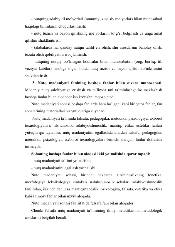 - nutqning adabiy til me’yorlari (umumiy, xususiy me’yorlar) bilan munosabati 
haqidagi bilimlarini chuqurlashtirish; 
- nutq tuzish va bayon qilishning me’yorlarini to‘g‘ri belgilash va unga amal 
qilishni shakllantirish; 
- talabalarda har qanday nutqni tahlil eta olish, shu asosda uni baholay olish, 
tuzata olish qobiliyatini rivojlantirish; 
- nutqning nutqiy bo‘lmagan hodisalar bilan munosabatini (ong, borliq, til, 
vaziyat kabilar) hisobga olgan holda nutq tuzish va bayon qilish ko‘nikmasini 
shakllantirish. 
 3. Nutq madaniyati fanining boshqa fanlar bilan o‘zaro munosabati. 
Madaniy nutq salohiyatiga erishish va ta’limda uni ta’minlashga ko‘maklashish 
boshqa fanlar bilan aloqador ish ko‘rishni taqozo etadi.  
Nutq madaniyati sohasi boshqa fanlarda ham bo’lgani kabi bir qator fanlar, fan 
sohalarining materiallari va yutuqlariga suyanadi. 
 Nutq madaniyati ta’limida falsafa, pedagogika, metodika, psixologiya, axborot 
texnologiyalari, tilshunoslik, adabiyotshunoslik, mantiq, etika, estetika fanlari 
yutuqlariga tayanilsa, nutq madaniyatini egallashda ulardan falsafa, pedagogika, 
metodika, psixologiya, axborot texnologiyalari birinchi darajali fanlar doirasida 
turmaydi. 
Sohaning boshqa fanlar bilan aloqasi ikki yo‘nalishda qaror topadi: 
- nutq madaniyati ta’limi yo‘nalishi; 
- nutq madaniyatini egallash yo‘nalishi. 
Nutq madaniyati sohasi, birinchi navbatda, tilshunoslikning fonetika, 
morfologiya, leksikologiya, sintaksis, uslubshunoslik sohalari, adabiyotshunoslik 
fani bilan, ikkinchidan, esa mantiqshunoslik, psixologiya, falsafa, estetika va etika 
kabi ijtimoiy fanlar bilan uzviy aloqada. 
Nutq madaniyati sohasi fan sifatida falsafa fani bilan aloqador. 
Chunki falsafa nutq madaniyati ta’limining ilmiy metodikasini, metodologik 
asoslarini belgilab beradi. 
