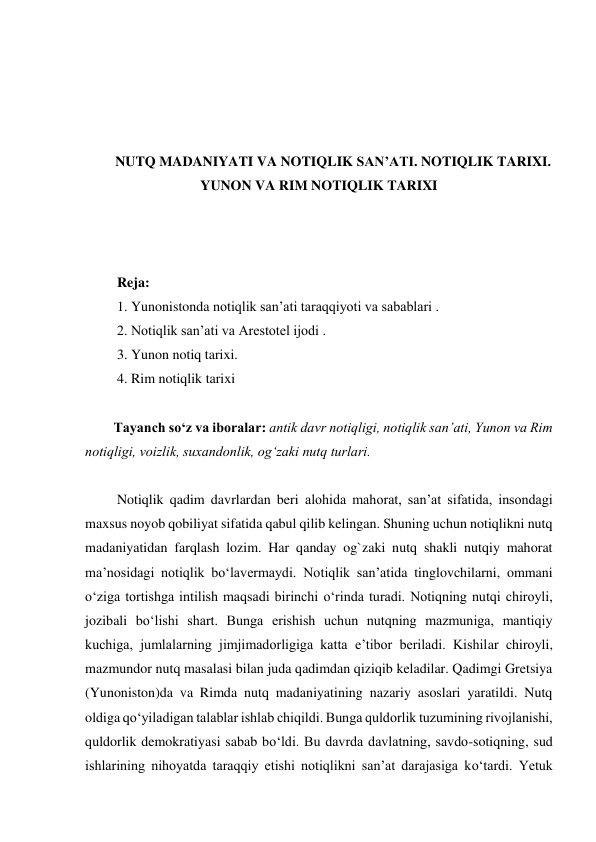  
 
 
 
NUTQ MADANIYATI VA NOTIQLIK SAN’ATI. NOTIQLIK TARIXI. 
YUNON VA RIM NOTIQLIK TARIXI 
 
 
 
 Reja: 
 1. Yunonistonda notiqlik san’ati taraqqiyoti va sabablari . 
 2. Notiqlik san’ati va Arestotel ijodi . 
 3. Yunon notiq tarixi.  
 4. Rim notiqlik tarixi 
 
Tаyanch soʻz va iboralar: аntik dаvr nоtiqligi, nоtiqlik sаnʼаti, Yunоn vа Rim 
nоtiqligi, vоizlik, suхаndоnlik, оgʻzаki nutq turlаri. 
  
 Notiqlik qadim davrlardan beri alohida mahorat, san’at sifatida, insondagi 
maxsus noyob qobiliyat sifatida qabul qilib kelingan. Shuning uchun notiqlikni nutq 
madaniyatidan farqlash lozim. Har qanday og`zaki nutq shakli nutqiy mahorat 
ma’nosidagi notiqlik bо‘lavermaydi. Notiqlik san’atida tinglovchilarni, ommani 
о‘ziga tortishga intilish maqsadi birinchi о‘rinda turadi. Notiqning nutqi chiroyli, 
jozibali bо‘lishi shart. Bunga erishish uchun nutqning mazmuniga, mantiqiy 
kuchiga, jumlalarning jimjimadorligiga katta e’tibor beriladi. Kishilar chiroyli, 
mazmundor nutq masalasi bilan juda qadimdan qiziqib keladilar. Qadimgi Gretsiya 
(Yunoniston)da va Rimda nutq madaniyatining nazariy asoslari yaratildi. Nutq 
oldiga qо‘yiladigan talablar ishlab chiqildi. Bunga quldorlik tuzumining rivojlanishi, 
quldorlik demokratiyasi sabab bо‘ldi. Bu davrda davlatning, savdo-sotiqning, sud 
ishlarining nihoyatda taraqqiy etishi notiqlikni san’at darajasiga kо‘tardi. Yetuk 
