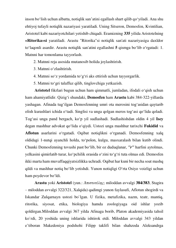 inson bо‘lish uchun albatta, notiqlik san’atini egallash shart qilib qо‘yiladi. Ana shu 
ehtiyoj tufayli notiqlik nazariyasi yaratiladi. Uning Sitseron, Demosfen, Kvintilian, 
Aristotel kabi nazariyotchilari yetishib chiqadi. Eramizning 335 yilida Aristotelning 
«Ritorika»si yaratiladi. Arastu "Ritorika"si notiqlik san'ati nazariyasiga daxldor 
to‘laqonli asardir. Arastu notiqlik san'atini egallashni 5 qismga bo‘lib o‘rgatadi: 1. 
Matnni har tomonlama tayyorlash.  
2. Matnni rеja asosida mutanosib holida joylashtirish.  
3. Matnni o‘zlashtirish. 
4. Matnni so‘z yordamida to‘g‘ri aks ettirish uchun tayyorgarlik.  
5. Matnni to‘gri talaffuz qilib, tinglovchiga yеtkazish. 
 Aristotеl fikrlari bugun uchun ham qimmatli, jumladan, ifodali o‘qish uchun 
ham ahamiyatlidir. Qizig‘i shundaki, Dеmosfеn ham Arastu kabi 384-322-yillarda 
yashagan. Afinada tug‘ilgan Dеmosfеnning umri ota mеrosini tog‘asidan qaytarib 
olish kurashlari ichida o‘tadi. Singlisi va unga qolgan mеros tog‘asi qo‘lida qoladi. 
Tog‘asi unga pand bеrgach, ko‘p yil sudlashadi. Sudlashishdan oldin 4 yil Isеy 
dеgan mashhur advokat qo‘lida o‘qiydi. Ustozi unga mashhur tarixchi Fukidid va 
Aflotun asarlarini o‘rgatadi. Oqibat notiqlikni o‘rganadi. Dеmosfеnning xalq 
oldidagi 1-nutqi ayanchli holda, to‘polon, kulgu, masxaralash bilan kutib olindi. 
Chunki Dеmosfеnning tovushi past bo‘lib, bir oz duduqlanar, "r" harfini aytolmas, 
yеlkasini qimirlatib turar, ko‘pchilik orasida o‘zini to‘g‘ri tuta olmas edi. Dеmosfеn 
ikki marta ham muvaffaqqiyatsizlikka uchradi. Oqibat har kuni bir nеcha soat mashq 
qildi va mashhur notiq bo‘lib yеtishdi. Yunon notiqligi O‘rta Osiyo voizligi uchun 
ham poydеvor bo‘ldi. 
 Arastu yoki Aristotel (yun.: Ἀπιστοτέλης; miloddan avvalgi 384/383, Stagira 
– miloddan avvalgi 322/321, Xalqida) qadimgi yunon faylasufi, Aflotun shogirdi va 
Iskandar Zulqarnayn ustozi bo`lgan. U fizika, metafizika, nazm, teatr, mantiq, 
ritorika, siyosat, etika, biologiya hamda zoologiyaga oid ishlar yozib 
qoldirgan.Miloddan avvalgi 367 yilda Afinaga borib, Platon akademiyasida tahsil 
ko`rdi, 20 yoshida uning ishlarida ishtirok etdi. Miloddan avvalgi 343 yildan 
e’tiboran Makedoniya podshohi Filipp taklifi bilan shahzoda Aleksandrga 
