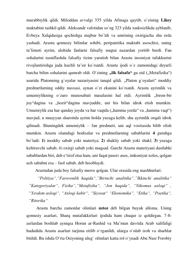 murabbiylik qildi. Miloddan avvalgi 335 yilda Afinaga qaytib, o`zining Likey 
maktabini tashkil qildi. Aleksandr vafotidan so`ng 323 yilda xudosizlikda ayblanib, 
Evbeya Xalqidasiga qochishga majbur bo`ldi va umrining oxirigacha shu erda 
yashadi. Arastu qomusiy bilimlar sohibi, peripatetika maktabi asoschisi, uning 
ta’limoti ayrim, alohida fanlarni falsafiy nuqtai nazardan yoritib berdi. Fan 
sohalarini tasniflashda falsafiy tizim yaratish bilan Arastu insoniyat tafakkurini 
rivojlantirishga juda kuchli ta’sir ko`rsatdi. Arastu ijodi o`z zamonidagi deyarli 
barcha bilim sohalarini qamrab oldi. O`zining „ilk falsafa“ ga oid („Metafizika“) 
asarida Platonning g`oyalar nazariyasini tanqid qildi. „Platon g`oyalari“ moddiy 
predmetlarning oddiy nusxasi, aynan o`zi ekanini ko`rsatdi. Arastu ayrimlik va 
umumiylikning o`zaro munosabati masalasini hal etdi. Ayrimlik „biron-bir 
joy“dagina va „hozir“dagina mavjuddir, uni his bilan idrok etish mumkin. 
Umumiylik esa har qanday joyda va har vaqtda („hamma yerda“ va „hamma vaqt“) 
mavjud, u muayyan sharoitda ayrim holda yuzaga kelib, shu ayrimlik orqali idrok 
qilinadi. Shuningdek umumiylik – fan predmeti, uni aql vositasida bilib olish 
mumkin. Arastu olamdagi hodisalar va predmetlarning sabablarini 4 guruhga 
bo`ladi: 1) moddiy sabab yoki materiya; 2) shakliy sabab yoki shakl; 3) yuzaga 
keltiruvchi sabab; 4) oxirgi sabab yoki maqsad. Garchi Arastu materiyani dastlabki 
sabablardan biri, deb e’tirof etsa ham, uni faqat passiv asos, imkoniyat xolos, qolgan 
uch sababni esa – faol sabab, deb hisoblaydi.  
Arastudan juda boy falsafiy meros qolgan. Ular orasida eng mashhurlari: 
“Politiya“,“Farovonlik haqida“,”Birinchi analitika“,”Ikkinchi analitika“ 
”Kategoriyalar“, Fizika“,”Metafizika“, “Jon haqida“, “Nikomax axloqi“ , 
“Yevdem axloqi“, “Axloqi kabir“, “Siyosat“ “Ekonomika“, “Etika“, “Poetika“, 
“Ritorika“  
 Arastu barcha zamonlar olimlari ustoz deb bilgan buyuk alloma. Uning 
qomusiy asarlari, Sharq mutafakkirlari ijodida ham chuqur iz qoldirgan. 7-8-
asrlardan boshlab ayniqsa Horun ar-Rashid va Ma’mun davrida Arab xalifaligi 
hududida Arastu asarlari tarjima etilib o`rganildi, ularga o`nlab izoh va sharhlar 
bitildi. Bu ishda O`rta Osiyoning ulug` olimlari katta rol o`ynadi Abu Nasr Forobiy 
