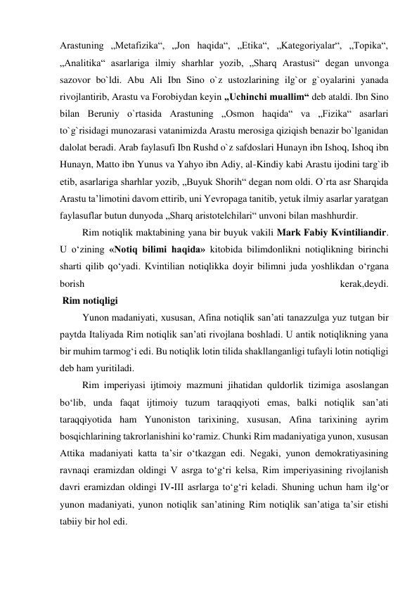 Arastuning „Metafizika“, „Jon haqida“, „Etika“, „Kategoriyalar“, „Topika“, 
„Analitika“ asarlariga ilmiy sharhlar yozib, „Sharq Arastusi“ degan unvonga 
sazovor bo`ldi. Abu Ali Ibn Sino o`z ustozlarining ilg`or g`oyalarini yanada 
rivojlantirib, Arastu va Forobiydan keyin „Uchinchi muallim“ deb ataldi. Ibn Sino 
bilan Beruniy o`rtasida Arastuning „Osmon haqida“ va „Fizika“ asarlari 
to`g`risidagi munozarasi vatanimizda Arastu merosiga qiziqish benazir bo`lganidan 
dalolat beradi. Arab faylasufi Ibn Rushd o`z safdoslari Hunayn ibn Ishoq, Ishoq ibn 
Hunayn, Matto ibn Yunus va Yahyo ibn Adiy, al-Kindiy kabi Arastu ijodini targ`ib 
etib, asarlariga sharhlar yozib, „Buyuk Shorih“ degan nom oldi. O`rta asr Sharqida 
Arastu ta’limotini davom ettirib, uni Yevropaga tanitib, yetuk ilmiy asarlar yaratgan 
faylasuflar butun dunyoda „Sharq aristotelchilari“ unvoni bilan mashhurdir. 
 Rim notiqlik maktabining yana bir buyuk vakili Mark Fabiy Kvintiliandir. 
U о‘zining «Notiq bilimi haqida» kitobida bilimdonlikni notiqlikning birinchi 
sharti qilib qо‘yadi. Kvintilian notiqlikka doyir bilimni juda yoshlikdan о‘rgana 
borish 
kerak,deydi.  
 Rim notiqligi  
 Yunon madaniyati, xususan, Afina notiqlik san’ati tanazzulga yuz tutgan bir 
paytda Italiyada Rim notiqlik san’ati rivojlana boshladi. U antik notiqlikning yana 
bir muhim tarmog‘i edi. Bu notiqlik lotin tilida shakllanganligi tufayli lotin notiqligi 
deb ham yuritiladi. 
 Rim imperiyasi ijtimoiy mazmuni jihatidan quldorlik tizimiga asoslangan 
bo‘lib, unda faqat ijtimoiy tuzum taraqqiyoti emas, balki notiqlik san’ati 
taraqqiyotida ham Yunoniston tarixining, xususan, Afina tarixining ayrim 
bosqichlarining takrorlanishini ko‘ramiz. Chunki Rim madaniyatiga yunon, xususan 
Attika madaniyati katta ta’sir o‘tkazgan edi. Negaki, yunon demokratiyasining 
ravnaqi eramizdan oldingi V asrga to‘g‘ri kelsa, Rim imperiyasining rivojlanish 
davri eramizdan oldingi IV-III asrlarga to‘g‘ri keladi. Shuning uchun ham ilg‘or 
yunon madaniyati, yunon notiqlik san’atining Rim notiqlik san’atiga ta’sir etishi 
tabiiy bir hol edi. 
