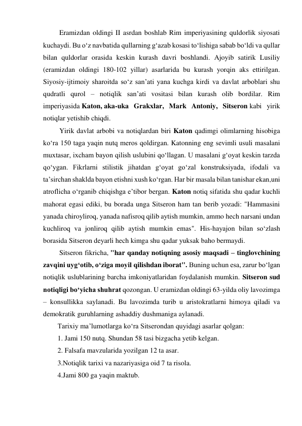  Eramizdan oldingi II asrdan boshlab Rim imperiyasining quldorlik siyosati 
kuchaydi. Bu o‘z navbatida qullarning g‘azab kosasi to‘lishiga sabab bo‘ldi va qullar 
bilan quldorlar orasida keskin kurash davri boshlandi. Ajoyib satirik Lusiliy 
(eramizdan oldingi 180-102 yillar) asarlarida bu kurash yorqin aks ettirilgan. 
Siyosiy-ijtimoiy sharoitda so‘z san’ati yana kuchga kirdi va davlat arboblari shu 
qudratli qurol – notiqlik san’ati vositasi bilan kurash olib bordilar. Rim 
imperiyasida Katon, aka-uka Grakxlar, Mark Antoniy, Sitseron kabi yirik 
notiqlar yetishib chiqdi. 
 Yirik davlat arbobi va notiqlardan biri Katon qadimgi olimlarning hisobiga 
ko‘ra 150 taga yaqin nutq meros qoldirgan. Katonning eng sevimli usuli masalani 
muxtasar, ixcham bayon qilish uslubini qo‘llagan. U masalani g‘oyat keskin tarzda 
qo‘ygan. Fikrlarni stilistik jihatdan g‘oyat go‘zal konstruksiyada, ifodali va 
ta’sirchan shaklda bayon etishni xush ko‘rgan. Har bir masala bilan tanishar ekan,uni 
atroflicha o‘rganib chiqishga e’tibor bergan. Katon notiq sifatida shu qadar kuchli 
mahorat egasi ediki, bu borada unga Sitseron ham tan berib yozadi: "Hammasini 
yanada chiroyliroq, yanada nafisroq qilib aytish mumkin, ammo hech narsani undan 
kuchliroq va jonliroq qilib aytish mumkin emas". His-hayajon bilan so‘zlash 
borasida Sitseron deyarli hech kimga shu qadar yuksak baho bermaydi. 
 Sitseron fikricha, "har qanday notiqning asosiy maqsadi – tinglovchining 
zavqini uyg‘otib, o‘ziga moyil qilishdan iborat". Buning uchun esa, zarur bo‘lgan 
notiqlik uslublarining barcha imkoniyatlaridan foydalanish mumkin. Sitseron sud 
notiqligi bo‘yicha shuhrat qozongan. U eramizdan oldingi 63-yilda oliy lavozimga 
– konsullikka saylanadi. Bu lavozimda turib u aristokratlarni himoya qiladi va 
demokratik guruhlarning ashaddiy dushmaniga aylanadi. 
Tarixiy ma’lumotlarga ko‘ra Sitserondan quyidagi asarlar qolgan: 
1. Jami 150 nutq. Shundan 58 tasi bizgacha yetib kelgan. 
2. Falsafa mavzularida yozilgan 12 ta asar. 
3.Notiqlik tarixi va nazariyasiga oid 7 ta risola. 
4.Jami 800 ga yaqin maktub. 

