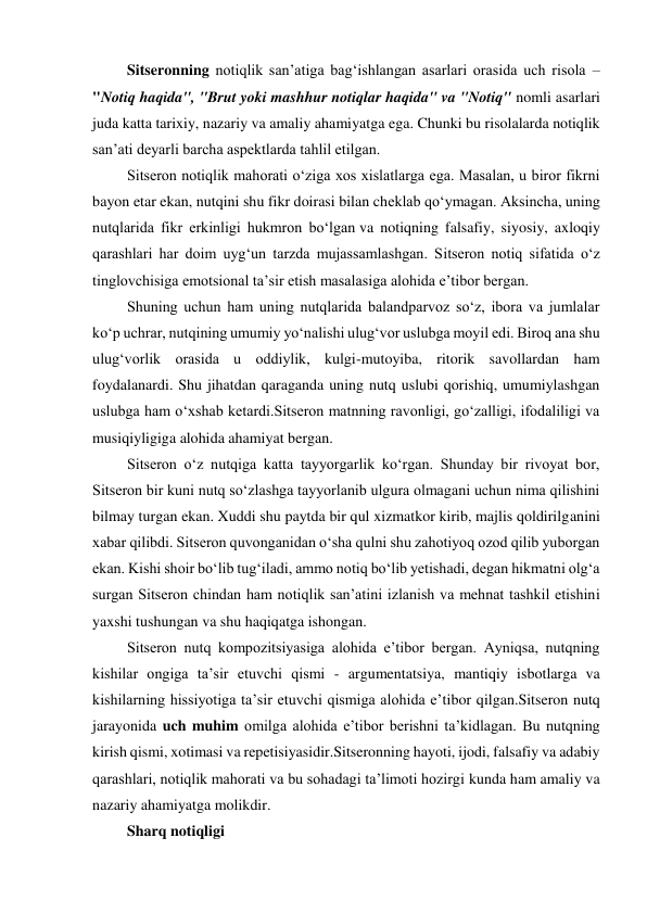  Sitseronning notiqlik san’atiga bag‘ishlangan asarlari orasida uch risola – 
"Notiq haqida", "Brut yoki mashhur notiqlar haqida" va "Notiq" nomli asarlari 
juda katta tarixiy, nazariy va amaliy ahamiyatga ega. Chunki bu risolalarda notiqlik 
san’ati deyarli barcha aspektlarda tahlil etilgan. 
 Sitseron notiqlik mahorati o‘ziga xos xislatlarga ega. Masalan, u biror fikrni 
bayon etar ekan, nutqini shu fikr doirasi bilan cheklab qo‘ymagan. Aksincha, uning 
nutqlarida fikr erkinligi hukmron bo‘lgan va notiqning falsafiy, siyosiy, axloqiy 
qarashlari har doim uyg‘un tarzda mujassamlashgan. Sitseron notiq sifatida o‘z 
tinglovchisiga emotsional ta’sir etish masalasiga alohida e’tibor bergan.  
 Shuning uchun ham uning nutqlarida balandparvoz so‘z, ibora va jumlalar 
ko‘p uchrar, nutqining umumiy yo‘nalishi ulug‘vor uslubga moyil edi. Biroq ana shu 
ulug‘vorlik orasida u oddiylik, kulgi-mutoyiba, ritorik savollardan ham 
foydalanardi. Shu jihatdan qaraganda uning nutq uslubi qorishiq, umumiylashgan 
uslubga ham o‘xshab ketardi.Sitseron matnning ravonligi, go‘zalligi, ifodaliligi va 
musiqiyligiga alohida ahamiyat bergan. 
 Sitseron o‘z nutqiga katta tayyorgarlik ko‘rgan. Shunday bir rivoyat bor, 
Sitseron bir kuni nutq so‘zlashga tayyorlanib ulgura olmagani uchun nima qilishini 
bilmay turgan ekan. Xuddi shu paytda bir qul xizmatkor kirib, majlis qoldirilganini 
xabar qilibdi. Sitseron quvonganidan o‘sha qulni shu zahotiyoq ozod qilib yuborgan 
ekan. Kishi shoir bo‘lib tug‘iladi, ammo notiq bo‘lib yetishadi, degan hikmatni olg‘a 
surgan Sitseron chindan ham notiqlik san’atini izlanish va mehnat tashkil etishini 
yaxshi tushungan va shu haqiqatga ishongan. 
 Sitseron nutq kompozitsiyasiga alohida e’tibor bergan. Ayniqsa, nutqning 
kishilar ongiga ta’sir etuvchi qismi - argumentatsiya, mantiqiy isbotlarga va 
kishilarning hissiyotiga ta’sir etuvchi qismiga alohida e’tibor qilgan.Sitseron nutq 
jarayonida uch muhim omilga alohida e’tibor berishni ta’kidlagan. Bu nutqning 
kirish qismi, xotimasi va repetisiyasidir.Sitseronning hayoti, ijodi, falsafiy va adabiy 
qarashlari, notiqlik mahorati va bu sohadagi ta’limoti hozirgi kunda ham amaliy va 
nazariy ahamiyatga molikdir. 
 Sharq notiqligi  
