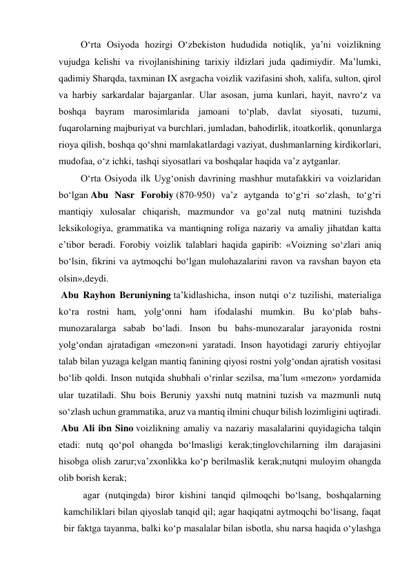  O‘rta Osiyoda hozirgi O‘zbekiston hududida notiqlik, ya’ni voizlikning 
vujudga kelishi va rivojlanishining tarixiy ildizlari juda qadimiydir. Ma’lumki, 
qadimiy Sharqda, taxminan IX asrgacha voizlik vazifasini shoh, xalifa, sulton, qirol 
va harbiy sarkardalar bajarganlar. Ular asosan, juma kunlari, hayit, navro‘z va 
boshqa bayram marosimlarida jamoani to‘plab, davlat siyosati, tuzumi, 
fuqarolarning majburiyat va burchlari, jumladan, bahodirlik, itoatkorlik, qonunlarga 
rioya qilish, boshqa qo‘shni mamlakatlardagi vaziyat, dushmanlarning kirdikorlari, 
mudofaa, o‘z ichki, tashqi siyosatlari va boshqalar haqida va’z aytganlar. 
 O‘rta Osiyoda ilk Uyg‘onish davrining mashhur mutafakkiri va voizlaridan 
bo‘lgan Abu Nasr Forobiy (870-950) va’z aytganda to‘g‘ri so‘zlash, to‘g‘ri 
mantiqiy xulosalar chiqarish, mazmundor va go‘zal nutq matnini tuzishda 
leksikologiya, grammatika va mantiqning roliga nazariy va amaliy jihatdan katta 
e’tibor beradi. Forobiy voizlik talablari haqida gapirib: «Voizning so‘zlari aniq 
bo‘lsin, fikrini va aytmoqchi bo‘lgan mulohazalarini ravon va ravshan bayon eta 
olsin»,deydi. 
 Abu Rayhon Beruniyning ta’kidlashicha, inson nutqi o‘z tuzilishi, materialiga 
ko‘ra rostni ham, yolg‘onni ham ifodalashi mumkin. Bu ko‘plab bahs-
munozaralarga sabab bo‘ladi. Inson bu bahs-munozaralar jarayonida rostni 
yolg‘ondan ajratadigan «mezon»ni yaratadi. Inson hayotidagi zaruriy ehtiyojlar 
talab bilan yuzaga kelgan mantiq fanining qiyosi rostni yolg‘ondan ajratish vositasi 
bo‘lib qoldi. Inson nutqida shubhali o‘rinlar sezilsa, ma’lum «mezon» yordamida 
ular tuzatiladi. Shu bois Beruniy yaxshi nutq matnini tuzish va mazmunli nutq 
so‘zlash uchun grammatika, aruz va mantiq ilmini chuqur bilish lozimligini uqtiradi. 
 Abu Ali ibn Sino voizlikning amaliy va nazariy masalalarini quyidagicha talqin 
etadi: nutq qo‘pol ohangda bo‘lmasligi kerak;tinglovchilarning ilm darajasini 
hisobga olish zarur;va’zxonlikka ko‘p berilmaslik kerak;nutqni muloyim ohangda 
olib borish kerak; 
agar (nutqingda) biror kishini tanqid qilmoqchi bo‘lsang, boshqalarning 
kamchiliklari bilan qiyoslab tanqid qil; agar haqiqatni aytmoqchi bo‘lisang, faqat 
bir faktga tayanma, balki ko‘p masalalar bilan isbotla, shu narsa haqida o‘ylashga 
