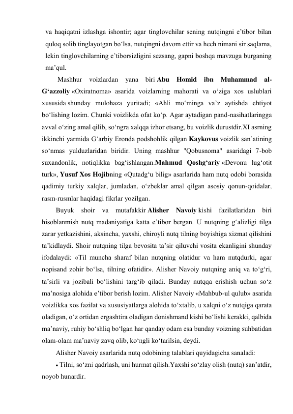 va haqiqatni izlashga ishontir; agar tinglovchilar sening nutqingni e’tibor bilan 
quloq solib tinglayotgan bo‘lsa, nutqingni davom ettir va hech nimani sir saqlama, 
lekin tinglovchilarning e’tiborsizligini sezsang, gapni boshqa mavzuga burganing 
ma’qul. 
 Mashhur voizlardan yana biri Abu Homid ibn Muhammad al-
G‘azzoliy «Oxiratnoma» asarida voizlarning mahorati va o‘ziga xos uslublari 
xususida shunday mulohaza yuritadi; «Ahli mo‘minga va’z aytishda ehtiyot 
bo‘lishing lozim. Chunki voizlikda ofat ko‘p. Agar aytadigan pand-nasihatlaringga 
avval o‘zing amal qilib, so‘ngra xalqqa izhor etsang, bu voizlik durustdir.XI asrning 
ikkinchi yarmida G‘arbiy Eronda podshohlik qilgan Kaykovus voizlik san’atining 
so‘nmas yulduzlaridan biridir. Uning mashhur "Qobusnoma" asaridagi 7-bob 
suxandonlik, notiqlikka bag‘ishlangan.Mahmud Qoshg‘ariy «Devonu lug‘otit 
turk», Yusuf Xos Hojibning «Qutadg‘u bilig» asarlarida ham nutq odobi borasida 
qadimiy turkiy xalqlar, jumladan, o‘zbeklar amal qilgan asosiy qonun-qoidalar, 
rasm-rusmlar haqidagi fikrlar yozilgan. 
Buyuk shoir va mutafakkir Alisher Navoiy kishi fazilatlaridan biri 
hisoblanmish nutq madaniyatiga katta e’tibor bergan. U nutqning g‘alizligi tilga 
zarar yetkazishini, aksincha, yaxshi, chiroyli nutq tilning boyishiga xizmat qilishini 
ta’kidlaydi. Shoir nutqning tilga bevosita ta’sir qiluvchi vosita ekanligini shunday 
ifodalaydi: «Til muncha sharaf bilan nutqning olatidur va ham nutqdurki, agar 
nopisand zohir bo‘lsa, tilning ofatidir». Alisher Navoiy nutqning aniq va to‘g‘ri, 
ta’sirli va jozibali bo‘lishini targ‘ib qiladi. Bunday nutqqa erishish uchun so‘z 
ma’nosiga alohida e’tibor berish lozim. Alisher Navoiy «Mahbub-ul qulub» asarida 
voizlikka xos fazilat va xususiyatlarga alohida to‘xtalib, u xalqni o‘z nutqiga qarata 
oladigan, o‘z ortidan ergashtira oladigan donishmand kishi bo‘lishi kerakki, qalbida 
ma’naviy, ruhiy bo‘shliq bo‘lgan har qanday odam esa bunday voizning suhbatidan 
olam-olam ma’naviy zavq olib, ko‘ngli ko‘tarilsin, deydi. 
Alisher Navoiy asarlarida nutq odobining talablari quyidagicha sanaladi: 
 Tilni, so‘zni qadrlash, uni hurmat qilish.Yaxshi so‘zlay olish (nutq) san’atdir, 
noyob hunardir. 
