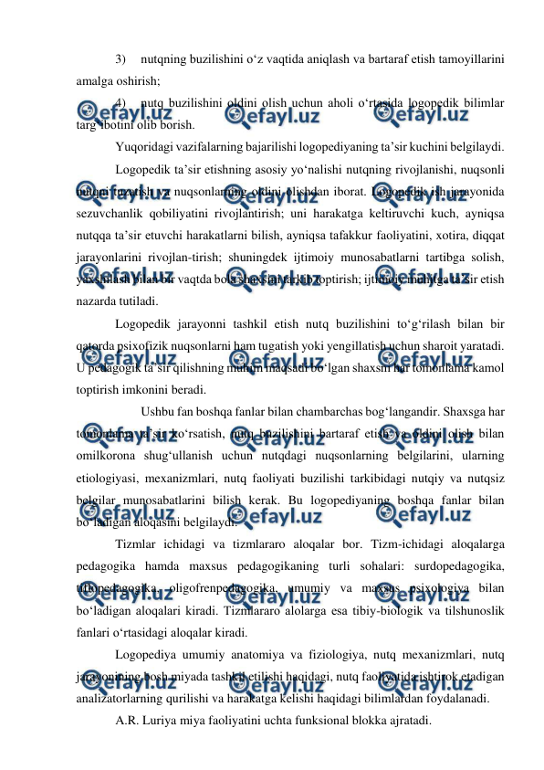  
 
3) 
nutqning buzilishini о‘z vaqtida aniqlash va bartaraf etish tamoyillarini 
amalga oshirish; 
4) 
nutq buzilishini oldini olish uchun aholi о‘rtasida logopedik bilimlar 
targ‘ibotini olib borish. 
Yuqoridagi vazifalarning bajarilishi logopediyaning ta’sir kuchini belgilaydi. 
Logopedik ta’sir etishning asosiy yо‘nalishi nutqning rivojlanishi, nuqsonli 
nutqni tuzatish va nuqsonlarning oldini olishdan iborat. Logopedik ish jarayonida 
sezuvchanlik qobiliyatini rivojlantirish; uni harakatga keltiruvchi kuch, ayniqsa 
nutqqa ta’sir etuvchi harakatlarni bilish, ayniqsa tafakkur faoliyatini, xotira, diqqat 
jarayonlarini rivojlan-tirish; shuningdek ijtimoiy munosabatlarni tartibga solish, 
yaxshilash bilan bir vaqtda bola shaxsini tarkib toptirish; ijtimoiy muhitga ta’sir etish 
nazarda tutiladi. 
Logopedik jarayonni tashkil etish nutq buzilishini tо‘g‘rilash bilan bir 
qatorda psixofizik nuqsonlarni ham tugatish yoki yengillatish uchun sharoit yaratadi. 
U pedagogik ta’sir qilishning muhim maqsadi bо‘lgan shaxsni har tomonlama kamol 
toptirish imkonini beradi. 
 
Ushbu fan boshqa fanlar bilan chambarchas bog‘langandir. Shaxsga har 
tomonlama ta’sir kо‘rsatish, nutq buzilishini bartaraf etish va oldini olish bilan 
omilkorona shug‘ullanish uchun nutqdagi nuqsonlarning belgilarini, ularning 
etiologiyasi, mexanizmlari, nutq faoliyati buzilishi tarkibidagi nutqiy va nutqsiz 
belgilar munosabatlarini bilish kerak. Bu logopediyaning boshqa fanlar bilan 
bо‘ladigan aloqasini belgilaydi. 
Tizmlar ichidagi va tizmlararo aloqalar bor. Tizm-ichidagi aloqalarga 
pedagogika hamda maxsus pedagogikaning turli sohalari: surdopedagogika, 
tiflopedagogika, oligofrenpedagogika, umumiy va maxsus psixologiya bilan 
bо‘ladigan aloqalari kiradi. Tizmlararo alolarga esa tibiy-biologik va tilshunoslik 
fanlari о‘rtasidagi aloqalar kiradi. 
Logopediya umumiy anatomiya va fiziologiya, nutq mexanizmlari, nutq 
jarayonining bosh miyada tashkil etilishi haqidagi, nutq faoliyatida ishtirok etadigan 
analizatorlarning qurilishi va harakatga kelishi haqidagi bilimlardan foydalanadi. 
A.R. Luriya miya faoliyatini uchta funksional blokka ajratadi. 
