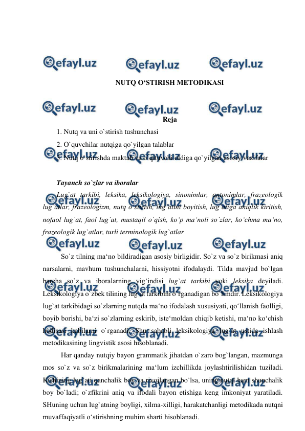  
 
 
 
 
 
NUTQ O‘STIRISH MЕTODIKASI 
 
 
Reja 
1. Nutq va uni o`stirish tushunchasi  
2. O`quvchilar nutqiga qo`yilgan talablar  
3. Nutq o`stirishda maktab va o`qituvchi oldiga qo`yilgan asosiy vazifalar  
 
Tayanch so`zlar va iboralar  
Lug`at tarkibi, leksika, leksikologiya, sinonimlar, antonimlar, frazeologik 
lug`atlar, frazeologizm, nutq o‘stirish, lug`atini boyitish, lug`atiga aniqlik kiritish, 
nofaol lug`at, faol lug`at, mustaqil o`qish, ko‘p ma‘noli so`zlar, ko‘chma ma‘no, 
frazeologik lug`atlar, turli terminologik lug`atlar  
 
 So`z tilning ma‘no bildiradigan asosiy birligidir. So`z va so`z birikmasi aniq 
narsalarni, mavhum tushunchalarni, hissiyotni ifodalaydi. Tilda mavjud bo`lgan 
barcha so`z va iboralarning yig‘indisi lug`at tarkibi yoki leksika deyiladi. 
Leksikologiya o`zbek tilining lug`at tarkibini o`rganadigan bo`limdir. Leksikologiya 
lug`at tarkibidagi so`zlarning nutqda ma‘no ifodalash xususiyati, qo‘llanish faolligi, 
boyib borishi, ba‘zi so`zlarning eskirib, iste‘moldan chiqib ketishi, ma‘no ko‘chish 
hodisasi kabilarni o`rganadi. Shu sababli leksikologiya lug`at ustida ishlash 
metodikasining lingvistik asosi hisoblanadi.  
 Har qanday nutqiy bayon grammatik jihatdan o`zaro bog`langan, mazmunga 
mos so`z va so`z birikmalarining ma‘lum izchillikda joylashtirilishidan tuziladi. 
Kishining lug`ati qanchalik boy va rivojlangan bo`lsa, uning nutqi ham shunchalik 
boy bo`ladi; o`zfikrini aniq va ifodali bayon etishiga keng imkoniyat yaratiladi. 
SHuning uchun lug`atning boyligi, xilma-xilligi, harakatchanligi metodikada nutqni 
muvaffaqiyatli o‘stirishning muhim sharti hisoblanadi.  
