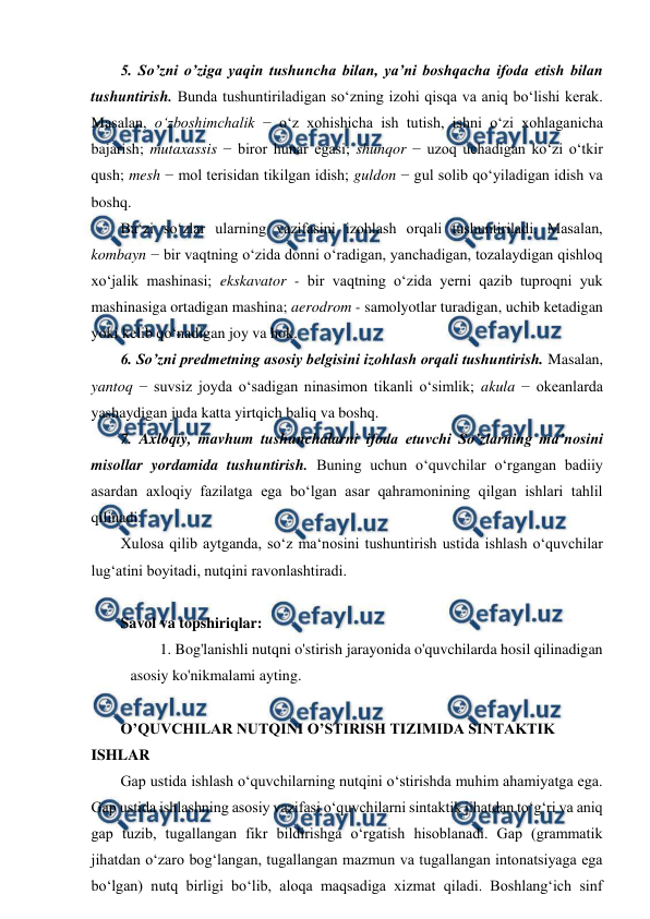  
 
5. So’zni o’ziga yaqin tushuncha bilan, ya’ni boshqacha ifoda etish bilan 
tushuntirish. Bunda tushuntiriladigan so‘zning izohi qisqa va aniq bo‘lishi kerak. 
Masalan, o‘zboshimchalik − o‘z xohishicha ish tutish, ishni o‘zi xohlaganicha 
bajarish; mutaxassis − biror hunar egasi; shunqor − uzoq uchadigan ko‘zi o‘tkir 
qush; mesh − mol terisidan tikilgan idish; guldon − gul solib qo‘yiladigan idish va 
boshq.  
Ba‘zi so‘zlar ularning vazifasini izohlash orqali tushuntiriladi. Masalan, 
kombayn − bir vaqtning o‘zida donni o‘radigan, yanchadigan, tozalaydigan qishloq 
xo‘jalik mashinasi; ekskavator - bir vaqtning o‘zida yerni qazib tuproqni yuk 
mashinasiga ortadigan mashina; aerodrom - samolyotlar turadigan, uchib ketadigan 
yoki kelib qo‘nadigan joy va hok.  
6. So’zni predmetning asosiy belgisini izohlash orqali tushuntirish. Masalan, 
yantoq − suvsiz joyda o‘sadigan ninasimon tikanli o‘simlik; akula − okeanlarda 
yashaydigan juda katta yirtqich baliq va boshq.  
7. Axloqiy, mavhum tushunchalarni ifoda etuvchi So’zlarning ma’nosini 
misollar yordamida tushuntirish. Buning uchun o‘quvchilar o‘rgangan badiiy 
asardan axloqiy fazilatga ega bo‘lgan asar qahramonining qilgan ishlari tahlil 
qilinadi.  
Xulosa qilib aytganda, so‘z ma‘nosini tushuntirish ustida ishlash o‘quvchilar 
lug‘atini boyitadi, nutqini ravonlashtiradi.  
 
Savol va topshiriqlar: 
1. Bog'lanishli nutqni o'stirish jarayonida o'quvchilarda hosil qilinadigan 
asosiy ko'nikmalami ayting. 
 
O’QUVCHILAR NUTQINI O’STIRISH TIZIMIDA SINTAKTIK 
ISHLAR 
Gap ustida ishlash o‘quvchilarning nutqini o‘stirishda muhim ahamiyatga ega. 
Gap ustida ishlashning asosiy vazifasi o‘quvchilarni sintaktik jihatdan to‘g‘ri va aniq 
gap tuzib, tugallangan fikr bildirishga o‘rgatish hisoblanadi. Gap (grammatik 
jihatdan o‘zaro bog‘langan, tugallangan mazmun va tugallangan intonatsiyaga ega 
bo‘lgan) nutq birligi bo‘lib, aloqa maqsadiga xizmat qiladi. Boshlang‘ich sinf 
