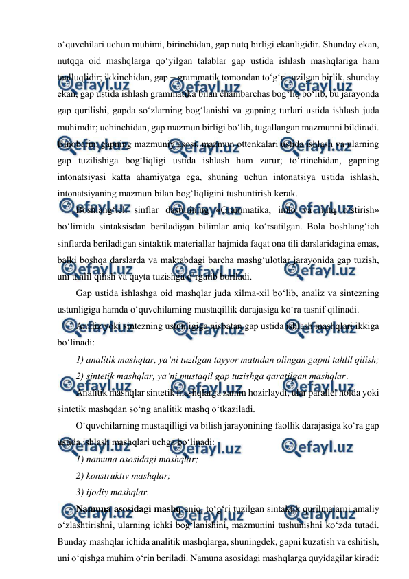  
 
o‘quvchilari uchun muhimi, birinchidan, gap nutq birligi ekanligidir. Shunday ekan, 
nutqqa oid mashqlarga qo‘yilgan talablar gap ustida ishlash mashqlariga ham 
taalluqlidir; ikkinchidan, gap − grammatik tomondan to‘g‘ri tuzilgan birlik, shunday 
ekan, gap ustida ishlash grammatika bilan chambarchas bog‘liq bo‘lib, bu jarayonda 
gap qurilishi, gapda so‘zlarning bog‘lanishi va gapning turlari ustida ishlash juda 
muhimdir; uchinchidan, gap mazmun birligi bo‘lib, tugallangan mazmunni bildiradi. 
Binobarin, gapning mazmuniy asosi, mazmun ottenkalari ustida ishlash va ularning 
gap tuzilishiga bog‘liqligi ustida ishlash ham zarur; to‘rtinchidan, gapning 
intonatsiyasi katta ahamiyatga ega, shuning uchun intonatsiya ustida ishlash, 
intonatsiyaning mazmun bilan bog‘liqligini tushuntirish kerak.  
Boshlang‘ich sinflar dasturining «Grammatika, imlo va nutq o‘stirish» 
bo‘limida sintaksisdan beriladigan bilimlar aniq ko‘rsatilgan. Bola boshlang‘ich 
sinflarda beriladigan sintaktik materiallar hajmida faqat ona tili darslaridagina emas, 
balki boshqa darslarda va maktabdagi barcha mashg‘ulotlar jarayonida gap tuzish, 
uni tahlil qilish va qayta tuzishga o‘rgatib boriladi.  
Gap ustida ishlashga oid mashqlar juda xilma-xil bo‘lib, analiz va sintezning 
ustunligiga hamda o‘quvchilarning mustaqillik darajasiga ko‘ra tasnif qilinadi.  
Analiz yoki sintezning ustunligiga nisbatan gap ustida ishlash mashqlari ikkiga 
bo‘linadi:  
1) analitik mashqlar, ya‘ni tuzilgan tayyor matndan olingan gapni tahlil qilish;  
2) sintetik mashqlar, ya‘ni mustaqil gap tuzishga qaratilgan mashqlar.  
Analitik mashqlar sintetik mashqlarga zamin hozirlaydi, ular parallel holda yoki 
sintetik mashqdan so‘ng analitik mashq o‘tkaziladi.  
O‘quvchilarning mustaqilligi va bilish jarayonining faollik darajasiga ko‘ra gap 
ustida ishlash mashqlari uchga bo‘linadi:  
1) namuna asosidagi mashqlar;  
2) konstruktiv mashqlar;  
3) ijodiy mashqlar.  
Namuna asosidagi mashq aniq, to‘g‘ri tuzilgan sintaktik qurilmalarni amaliy 
o‘zlashtirishni, ularning ichki bog‘lanishini, mazmunini tushunishni ko‘zda tutadi. 
Bunday mashqlar ichida analitik mashqlarga, shuningdek, gapni kuzatish va eshitish, 
uni o‘qishga muhim o‘rin beriladi. Namuna asosidagi mashqlarga quyidagilar kiradi:  
