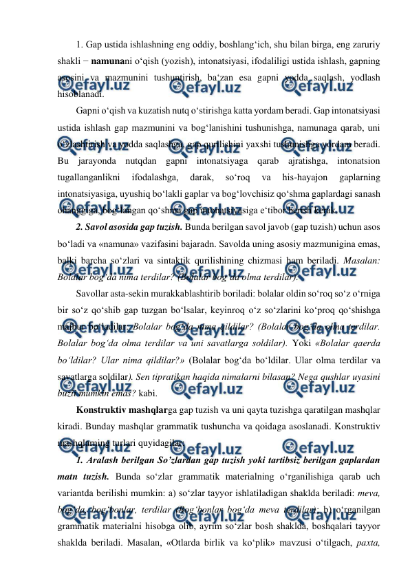  
 
1. Gap ustida ishlashning eng oddiy, boshlang‘ich, shu bilan birga, eng zaruriy 
shakli − namunani o‘qish (yozish), intonatsiyasi, ifodaliligi ustida ishlash, gapning 
asosini va mazmunini tushuntirish, ba‘zan esa gapni yodda saqlash, yodlash 
hisoblanadi.  
Gapni o‘qish va kuzatish nutq o‘stirishga katta yordam beradi. Gap intonatsiyasi 
ustida ishlash gap mazmunini va bog‘lanishini tushunishga, namunaga qarab, uni 
o‘zlashtirish va yodda saqlashga, gap qurilishini yaxshi tushunishga yordam beradi. 
Bu jarayonda nutqdan gapni intonatsiyaga qarab ajratishga, intonatsion 
tugallanganlikni 
ifodalashga, 
darak, 
so‘roq 
va 
his-hayajon 
gaplarning 
intonatsiyasiga, uyushiq bo‘lakli gaplar va bog‘lovchisiz qo‘shma gaplardagi sanash 
ohanggiga, bog‘langan qo‘shma gap intonatsiyasiga e‘tibor berish kerak.  
2. Savol asosida gap tuzish. Bunda berilgan savol javob (gap tuzish) uchun asos 
bo‘ladi va «namuna» vazifasini bajaradn. Savolda uning asosiy mazmunigina emas, 
balki barcha so‘zlari va sintaktik qurilishining chizmasi ham beriladi. Masalan: 
Bolalar bog‘da nima terdilar? (Bolalar bog‘da olma terdilar).  
Savollar asta-sekin murakkablashtirib boriladi: bolalar oldin so‘roq so‘z o‘rniga 
bir so‘z qo‘shib gap tuzgan bo‘lsalar, keyinroq o‘z so‘zlarini ko‘proq qo‘shishga 
majbur bo‘ladilar: Bolalar bog‘da nima qildilar? (Bolalar bog‘da olma terdilar. 
Bolalar bog‘da olma terdilar va uni savatlarga soldilar). Yoki «Bolalar qaerda 
bo‘ldilar? Ular nima qildilar?» (Bolalar bog‘da bo‘ldilar. Ular olma terdilar va 
savatlarga soldilar). Sen tipratikan haqida nimalarni bilasan? Nega qushlar uyasini 
buzii mumkin emas? kabi.  
Konstruktiv mashqlarga gap tuzish va uni qayta tuzishga qaratilgan mashqlar 
kiradi. Bunday mashqlar grammatik tushuncha va qoidaga asoslanadi. Konstruktiv 
mashqlarning turlari quyidagilar:  
1. Aralash berilgan So’zlardan gap tuzish yoki tartibsiz berilgan gaplardan 
matn tuzish. Bunda so‘zlar grammatik materialning o‘rganilishiga qarab uch 
variantda berilishi mumkin: a) so‘zlar tayyor ishlatiladigan shaklda beriladi: meva, 
bog‘da, bog‘bonlar, terdilar (Bog‘bonlar bog‘da meva terdilar); b) o‘rganilgan 
grammatik materialni hisobga olib, ayrim so‘zlar bosh shaklda, boshqalari tayyor 
shaklda beriladi. Masalan, «Otlarda birlik va ko‘plik» mavzusi o‘tilgach, paxta, 
