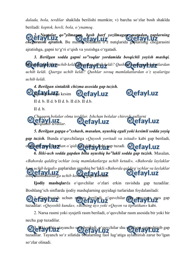  
 
dalada, bola, terdilar shaklida berilishi mumkin; v) barcha so‘zlar bosh shaklda 
beriladi: koptok, hovli, bola, o‘ynamoq.  
2. Nuqtalar qo‟yilmagan, bosh harf yozilmagan matndan gaplarning 
chegarasini ajratish. Bu mashq bolalarni o‘z nutqlarida gaplarning chegarasini 
ajratishga, gapni to‘g‘ri o‘qish va yozishga o‘rgatadi.  
3. Berilgan sodda gapni so‟roqlar yordamida bosqichli yoyish mashqi. 
Masalan: Qushlar uchib keldi. Qaerdan uchib keldi? Qushlar sovuq mamlakatlardan 
uchib keldi. Qaerga uchib keldi? Qushlar sovuq mamlakatlardan o‘z uyalariga 
uchib keldi.  
4. Berilgan sintaktik chizma asosida gap tuzish. 
Ega kesim Ega kesim  
II d. b. II d. b II d. b. II d.b. II d.b.  
II d. b.  
Chaqqon bolalar olma terdilar. Ishchan bolalar chiroyli gullarni  
zavqlanib terdilar.   
5. Berilgan gapga o‟xshash, masalan, uyushiq egali yoki kesimli sodda yoyiq 
gap tuzish. Bunda o‘quvchilarga «Quyosh yoritadi va isitadi» kabi gap beriladi, 
o‘quvchi esa «Ravshan o‘qidi va ishladi» kabi gap tuzadi.  
6. Ikki-uch sodda gapdan bitta uyushiq bo‟lakli sodda gap tuzish. Masalan, 
«Bahorda qaldirg‘ochlar issiq mamlakatlarga uchib ketadi», «Bahorda laylaklar 
ham uchib ketadi» gaplaridan uyushiq bo‘lakli «Bahorda qaldirg‘ochlar va laylaklar 
issiq mamlakatlarga uchib ketadi» gapi tuziladi.  
Ijodiy mashqlarda o‘quvchilar o‘zlari erkin ravishda gap tuzadilar. 
Boshlang‘ich sinflarda ijodiy mashqlarning quyidagi turlaridan foydalaniladi:  
1. Gap tuzish uchun mavzu beriladi, o‘quvchilar shu mavzuga mos gap 
tuzadilar: «Quyoshli kunda», «Bizning uy» yoki «Quyon va tipratikan» kabi.  
2. Narsa rasmi yoki syujetli rasm beriladi, o‘quvchilar rasm asosida bir yoki bir 
necha gap tuzadilar.  
3. Ikki-uchta «tayanch» so‘z beriladi, o‘quvchilar shu so‘zlarni qatnashtirib gap 
tuzadilar. Tayanch so‘z sifatida bolalarning faol lug‘atiga aylantirish zarur bo‘lgan 
so‘zlar olinadi.  
 
