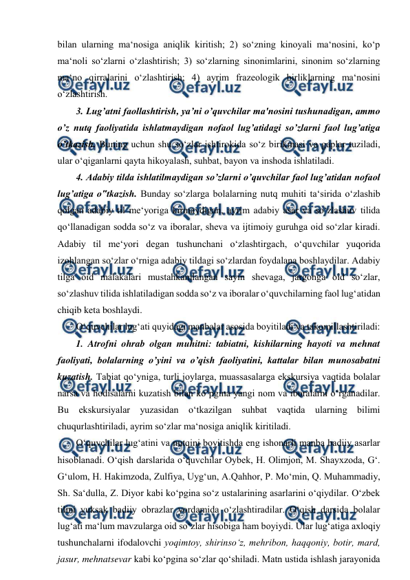  
 
bilan ularning ma‘nosiga aniqlik kiritish; 2) so‘zning kinoyali ma‘nosini, ko‘p 
ma‘noli so‘zlarni o‘zlashtirish; 3) so‘zlarning sinonimlarini, sinonim so‘zlarning 
ma‘no qirralarini o‘zlashtirish; 4) ayrim frazeologik birliklarning ma‘nosini 
o‘zlashtirish.  
3. Lug’atni faollashtirish, ya’ni o’quvchilar ma'nosini tushunadigan, ammo 
o’z nutq faoliyatida ishlatmaydigan nofaol lug’atidagi so’zlarni faol lug’atiga 
o’tkazish. Buning uchun shu so‘zlar ishtirokida so‘z birikmasi va gaplar tuziladi, 
ular o‘qiganlarni qayta hikoyalash, suhbat, bayon va inshoda ishlatiladi.  
4. Adabiy tilda ishlatilmaydigan so’zlarni o’quvchilar faol lug’atidan nofaol 
lug’atiga o‟tkazish. Bunday so‘zlarga bolalarning nutq muhiti ta‘sirida o‘zlashib 
qolgan adabiy til me‘yoriga kirmaydigan, ayrim adabiy asar va so‘zlashuv tilida 
qo‘llanadigan sodda so‘z va iboralar, sheva va ijtimoiy guruhga oid so‘zlar kiradi. 
Adabiy til me‘yori degan tushunchani o‘zlashtirgach, o‘quvchilar yuqorida 
izohlangan so‘zlar o‘rniga adabiy tildagi so‘zlardan foydalana boshlaydilar. Adabiy 
tilga oid malakalari mustahkamlangan sayin shevaga, jargonga oid so‘zlar, 
so‘zlashuv tilida ishlatiladigan sodda so‘z va iboralar o‘quvchilarning faol lug‘atidan 
chiqib keta boshlaydi.  
O‘quvchilar lug‘ati quyidagi manbalar asosida boyitiladi va takomillashtiriladi:  
1. Atrofni ohrab olgan muhitni: tabiatni, kishilarning hayoti va mehnat 
faoliyati, bolalarning o’yini va o’qish faoliyatini, kattalar bilan munosabatni 
kuzatish. Tabiat qo‘yniga, turli joylarga, muassasalarga ekskursiya vaqtida bolalar 
narsa va hodisalarni kuzatish bilan ko‘pgina yangi nom va iboralarni o‘rganadilar. 
Bu ekskursiyalar yuzasidan o‘tkazilgan suhbat vaqtida ularning bilimi 
chuqurlashtiriladi, ayrim so‘zlar ma‘nosiga aniqlik kiritiladi.  
O‘quvchilar lug‘atini va nutqini boyitishda eng ishonarli manba badiiy asarlar 
hisoblanadi. O‘qish darslarida o‘quvchilar Oybek, H. Olimjon, M. Shayxzoda, G‘. 
G‘ulom, H. Hakimzoda, Zulfiya, Uyg‘un, A.Qahhor, P. Mo‘min, Q. Muhammadiy, 
Sh. Sa‘dulla, Z. Diyor kabi ko‘pgina so‘z ustalarining asarlarini o‘qiydilar. O‘zbek 
tilini yuksak badiiy obrazlar yordamida o‘zlashtiradilar. O‘qish darsida bolalar 
lug‘ati ma‘lum mavzularga oid so‘zlar hisobiga ham boyiydi. Ular lug‘atiga axloqiy 
tushunchalarni ifodalovchi yoqimtoy, shirinso‘z, mehribon, haqqoniy, botir, mard, 
jasur, mehnatsevar kabi ko‘pgina so‘zlar qo‘shiladi. Matn ustida ishlash jarayonida 
