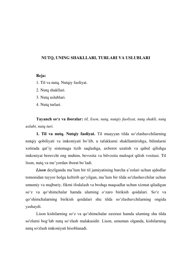  
 
 
 
NUTQ, UNING SHAKLLARI, TURLARI VA USLUBLARI 
 
Reja: 
1. Til va nutq. Nutqiy faoliyat. 
2. Nutq shakllari. 
3. Nutq uslublari. 
4. Nutq turlari. 
 
Tаyanch soʻz va iboralar: til, lison, nutq, nutqiy faoliyat, nutq shakli, nutq 
uslubi, nutq turi.  
1. Til va nutq. Nutqiy faoliyat. Til muayyan tilda so‘zlashuvchilarning 
nutqiy qobiliyati va imkoniyati bo`lib, u tafakkurni shakllantirishga, bilimlarni 
xotirada qat’iy sistemaga tizib saqlashga, axborot uzatish va qabul qilishga 
imkoniyat beruvchi eng muhim, bevosita va bilvosita muloqot qilish vositasi. Til 
lison, nutq va me’yordan iborat bo`ladi. 
Lison deyilganda ma’lum bir til jamiyatining barcha a’zolari uchun ajdodlar 
tomonidan tayyor holga keltirib qo‘yilgan, ma’lum bir tilda so'zlashuvchilar uchun 
umumiy va majburiy, fikrni ifodalash va boshqa maqsadlar uchun xizmat qiladigan 
so‘z va qo‘shimchalar hamda ularning o‘zaro birikish qoidalari. So‘z va 
qo‘shimchalarning birikish qoidalari shu tilda so‘zlashuvchilarning ongida 
yashaydi. 
Lison kishilarning so‘z va qo‘shimchalar zaxirasi hamda ularning shu tilda 
so'zlarni bog‘lab nutq so‘zlash malakasidir. Lison, umuman olganda, kishilarning 
nutq so'zlash imkoniyati hisoblanadi. 
