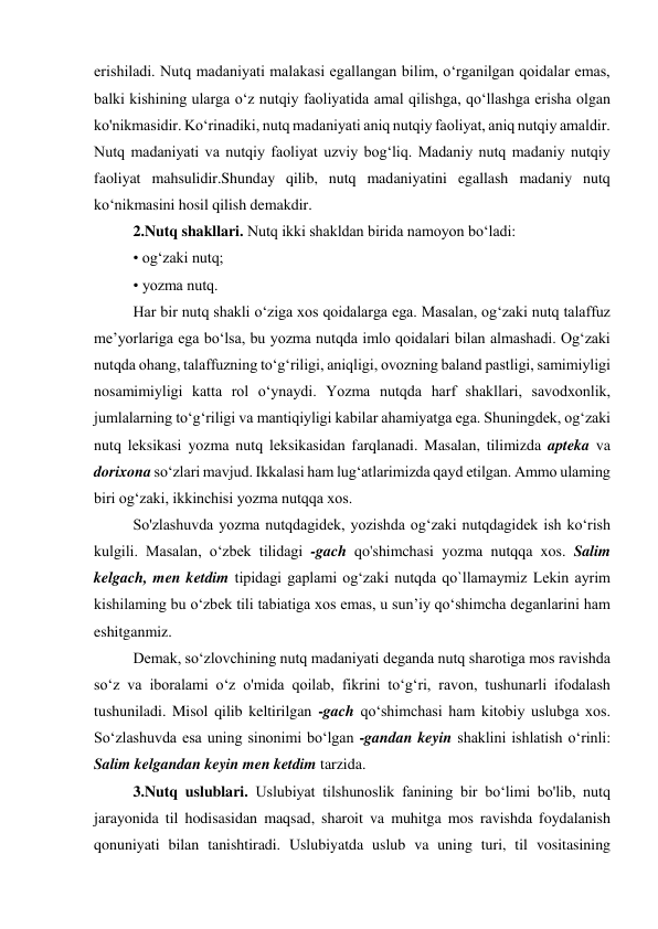 erishiladi. Nutq madaniyati malakasi egallangan bilim, o‘rganilgan qoidalar emas, 
balki kishining ularga o‘z nutqiy faoliyatida amal qilishga, qo‘llashga erisha olgan 
ko'nikmasidir. Ko‘rinadiki, nutq madaniyati aniq nutqiy faoliyat, aniq nutqiy amaldir. 
Nutq madaniyati va nutqiy faoliyat uzviy bog‘liq. Madaniy nutq madaniy nutqiy 
faoliyat mahsulidir.Shunday qilib, nutq madaniyatini egallash madaniy nutq 
ko‘nikmasini hosil qilish demakdir. 
2.Nutq shakllari. Nutq ikki shakldan birida namoyon bo‘ladi: 
• og‘zaki nutq; 
• yozma nutq. 
Har bir nutq shakli o‘ziga xos qoidalarga ega. Masalan, og‘zaki nutq talaffuz 
me’yorlariga ega bo‘lsa, bu yozma nutqda imlo qoidalari bilan almashadi. Og‘zaki 
nutqda ohang, talaffuzning to‘g‘riligi, aniqligi, ovozning baland pastligi, samimiyligi 
nosamimiyligi katta rol o‘ynaydi. Yozma nutqda harf shakllari, savodxonlik, 
jumlalarning to‘g‘riligi va mantiqiyligi kabilar ahamiyatga ega. Shuningdek, og‘zaki 
nutq leksikasi yozma nutq leksikasidan farqlanadi. Masalan, tilimizda apteka va 
dorixona so‘zlari mavjud. Ikkalasi ham lug‘atlarimizda qayd etilgan. Ammo ulaming 
biri og‘zaki, ikkinchisi yozma nutqqa xos. 
So'zlashuvda yozma nutqdagidek, yozishda og‘zaki nutqdagidek ish ko‘rish 
kulgili. Masalan, o‘zbek tilidagi -gach qo'shimchasi yozma nutqqa xos. Salim 
kelgach, men ketdim tipidagi gaplami og‘zaki nutqda qo`llamaymiz Lekin ayrim 
kishilaming bu o‘zbek tili tabiatiga xos emas, u sun’iy qo‘shimcha deganlarini ham 
eshitganmiz.  
Demak, so‘zlovchining nutq madaniyati deganda nutq sharotiga mos ravishda 
so‘z va iboralami o‘z o'mida qoilab, fikrini to‘g‘ri, ravon, tushunarli ifodalash 
tushuniladi. Misol qilib keltirilgan -gach qo‘shimchasi ham kitobiy uslubga xos. 
So‘zlashuvda esa uning sinonimi bo‘lgan -gandan keyin shaklini ishlatish o‘rinli: 
Salim kelgandan keyin men ketdim tarzida. 
3.Nutq uslublari. Uslubiyat tilshunoslik fanining bir bo‘limi bo'lib, nutq 
jarayonida til hodisasidan maqsad, sharoit va muhitga mos ravishda foydalanish 
qonuniyati bilan tanishtiradi. Uslubiyatda uslub va uning turi, til vositasining 
