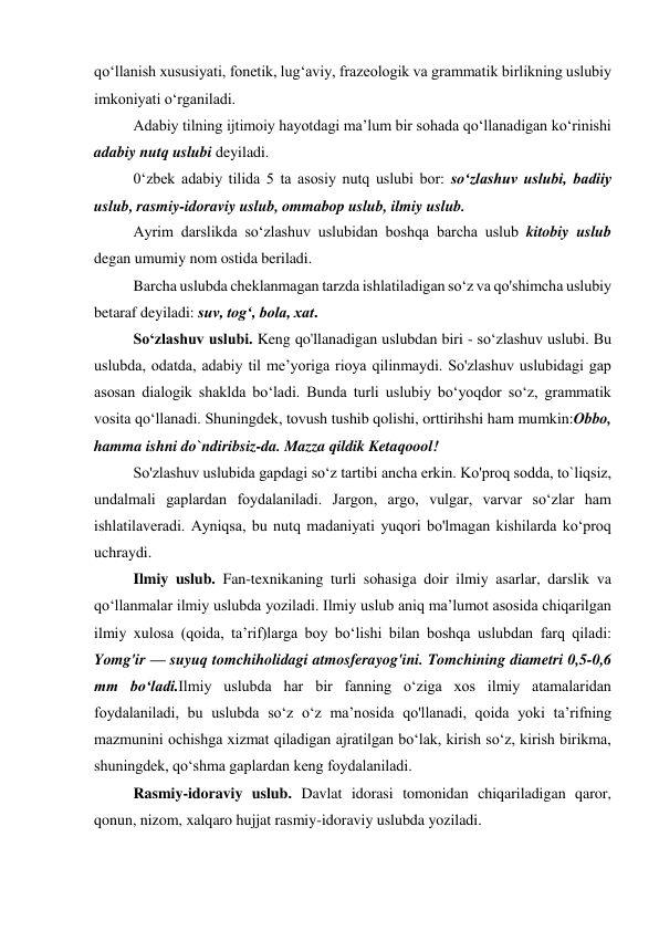qo‘llanish xususiyati, fonetik, lug‘aviy, frazeologik va grammatik birlikning uslubiy 
imkoniyati o‘rganiladi. 
Adabiy tilning ijtimoiy hayotdagi ma’lum bir sohada qo‘llanadigan ko‘rinishi 
adabiy nutq uslubi deyiladi. 
0‘zbek adabiy tilida 5 ta asosiy nutq uslubi bor: so‘zlashuv uslubi, badiiy 
uslub, rasmiy-idoraviy uslub, ommabop uslub, ilmiy uslub. 
Ayrim darslikda so‘zlashuv uslubidan boshqa barcha uslub kitobiy uslub 
degan umumiy nom ostida beriladi. 
Barcha uslubda cheklanmagan tarzda ishlatiladigan so‘z va qo'shimcha uslubiy 
betaraf deyiladi: suv, tog‘, bola, xat. 
So‘zlashuv uslubi. Keng qo'llanadigan uslubdan biri - so‘zlashuv uslubi. Bu 
uslubda, odatda, adabiy til me’yoriga rioya qilinmaydi. So'zlashuv uslubidagi gap 
asosan dialogik shaklda bo‘ladi. Bunda turli uslubiy bo‘yoqdor so‘z, grammatik 
vosita qo‘llanadi. Shuningdek, tovush tushib qolishi, orttirihshi ham mumkin:Obbo, 
hamma ishni do`ndiribsiz-da. Mazza qildik Ketaqoool! 
So'zlashuv uslubida gapdagi so‘z tartibi ancha erkin. Ko'proq sodda, to`liqsiz, 
undalmali gaplardan foydalaniladi. Jargon, argo, vulgar, varvar so‘zlar ham 
ishlatilaveradi. Ayniqsa, bu nutq madaniyati yuqori bo'lmagan kishilarda ko‘proq 
uchraydi. 
Ilmiy uslub. Fan-texnikaning turli sohasiga doir ilmiy asarlar, darslik va 
qo‘llanmalar ilmiy uslubda yoziladi. Ilmiy uslub aniq ma’lumot asosida chiqarilgan 
ilmiy xulosa (qoida, ta’rif)larga boy bo‘lishi bilan boshqa uslubdan farq qiladi: 
Yomg'ir — suyuq tomchiholidagi atmosferayog'ini. Tomchining diametri 0,5-0,6 
mm bo‘ladi.Ilmiy uslubda har bir fanning o‘ziga xos ilmiy atamalaridan 
foydalaniladi, bu uslubda so‘z o‘z ma’nosida qo'llanadi, qoida yoki ta’rifning 
mazmunini ochishga xizmat qiladigan ajratilgan bo‘lak, kirish so‘z, kirish birikma, 
shuningdek, qo‘shma gaplardan keng foydalaniladi. 
Rasmiy-idoraviy uslub. Davlat idorasi tomonidan chiqariladigan qaror, 
qonun, nizom, xalqaro hujjat rasmiy-idoraviy uslubda yoziladi. 
