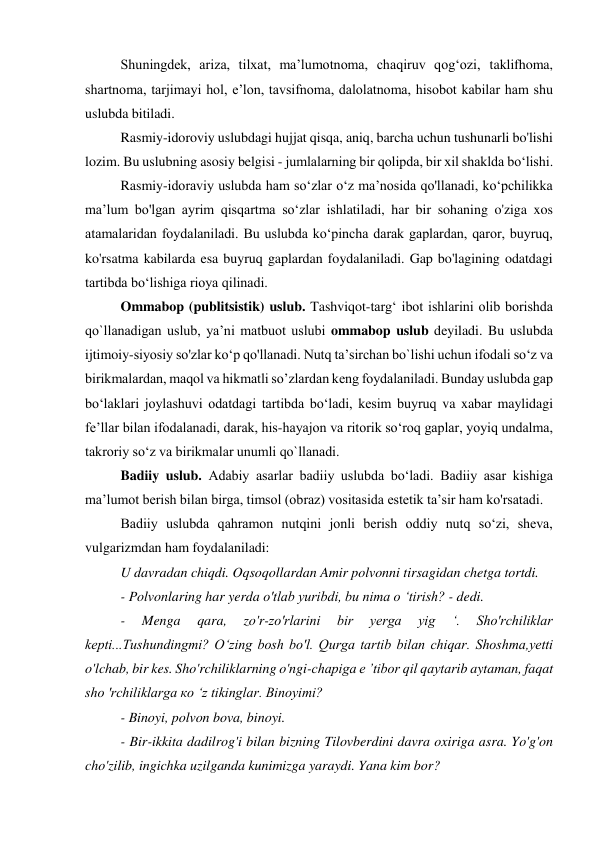 Shuningdek, ariza, tilxat, ma’lumotnoma, chaqiruv qog‘ozi, taklifhoma, 
shartnoma, tarjimayi hol, e’lon, tavsifnoma, dalolatnoma, hisobot kabilar ham shu 
uslubda bitiladi. 
Rasmiy-idoroviy uslubdagi hujjat qisqa, aniq, barcha uchun tushunarli bo'lishi 
lozim. Bu uslubning asosiy belgisi - jumlalarning bir qolipda, bir xil shaklda bo‘lishi. 
Rasmiy-idoraviy uslubda ham so‘zlar o‘z ma’nosida qo'llanadi, ko‘pchilikka 
ma’lum bo'lgan ayrim qisqartma so‘zlar ishlatiladi, har bir sohaning o'ziga xos 
atamalaridan foydalaniladi. Bu uslubda ko‘pincha darak gaplardan, qaror, buyruq, 
ko'rsatma kabilarda esa buyruq gaplardan foydalaniladi. Gap bo'lagining odatdagi 
tartibda bo‘lishiga rioya qilinadi. 
Ommabop (publitsistik) uslub. Tashviqot-targ‘ ibot ishlarini olib borishda 
qo`llanadigan uslub, ya’ni matbuot uslubi ommabop uslub deyiladi. Bu uslubda 
ijtimoiy-siyosiy so'zlar ko‘p qo'llanadi. Nutq ta’sirchan bo`lishi uchun ifodali so‘z va 
birikmalardan, maqol va hikmatli so’zlardan keng foydalaniladi. Bunday uslubda gap 
bo‘laklari joylashuvi odatdagi tartibda bo‘ladi, kesim buyruq va xabar maylidagi 
fe’llar bilan ifodalanadi, darak, his-hayajon va ritorik so‘roq gaplar, yoyiq undalma, 
takroriy so‘z va birikmalar unumli qo`llanadi. 
Badiiy uslub. Adabiy asarlar badiiy uslubda bo‘ladi. Badiiy asar kishiga 
ma’lumot berish bilan birga, timsol (obraz) vositasida estetik ta’sir ham ko'rsatadi. 
Badiiy uslubda qahramon nutqini jonli berish oddiy nutq so‘zi, sheva, 
vulgarizmdan ham foydalaniladi: 
U davradan chiqdi. Oqsoqollardan Amir polvonni tirsagidan chetga tortdi. 
- Polvonlaring har yerda o'tlab yuribdi, bu nima о ‘tirish? - dedi. 
- 
Menga 
qara, 
zo'r-zo'rlarini 
bir 
yerga 
yig 
‘. 
Sho'rchiliklar 
kepti...Tushundingmi? О‘zing bosh bo'l. Qurga tartib bilan chiqar. Shoshma,yetti 
o'lchab, bir kes. Sho'rchiliklarning o'ngi-chapiga e ’tibor qil qaytarib aytaman, faqat 
sho 'rchiliklarga ко ‘z tikinglar. Binoyimi? 
- Binoyi, polvon bova, binoyi. 
- Bir-ikkita dadilrog'i bilan bizning Tilovberdini davra oxiriga asra. Yo'g'on 
cho'zilib, ingichka uzilganda kunimizga yaraydi. Yana kim bor? 
