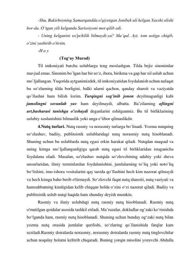 -Shu, Bakirboyning Samarqandda о'qiyotgan Jonibek uli kelgan.Yaxshi olishi 
bor-da. О‘tgan yili kelganda Sariosiyoni mot qilib edi. 
- Uning kelganini ко'pchilik bilmaydi-ya? Ma’qul. Ayt, tom ustiga chiqib, 
o'zini yashirib o'tirsin. 
-H a y 
                    (Tog‘ay Murod) 
Til imkoniyati barcha uslublarga teng moslashgan. Tilda bejiz sinonimlar 
mavjud emas. Sinonim bo`lgan har bir so‘z, ibora, birikma va gap har xil uslub uchun 
mo`ljallangan. Yuqorida aytganimizdek, til imkoniyatidan foydalanish uchun nafaqat 
bu so‘zlarning tilda borligini, balki ularni qachon, qanday sharoit va vaziyatda 
qo`llashni ham bilish lozim. Turqingni sog'inib jonon deyilmaganligi kabi 
jamolingni sovunlab yuv ham deyilmaydi, albatta. Ba’zilaming aftingni 
art,basharasi tanishga о'xshaydi deganlarini eshitganmiz. Bu til birliklarining 
uslubiy xoslanishini bilmaslik yoki unga e’tibor qilmaslikdir. 
4.Nutq turlari. Nutq rasmiy va norasmiy turlarga bo`linadi. Yozma nutqning 
so‘zlashuv, badiiy, publitsistik uslublaridagi nutq norasmiy nutq hisoblanadi. 
Shuning uchun bu uslublarda nutq egasi erkin harakat qiladi. Nutqdan maqsad va 
uning kimga mo`ljallanganligiga qarab nutq egasi til birliklaridan istaganicha 
foydalana oladi. Masalan, so'zlashuv nutqida so‘zlovchining adabiy yoki sheva 
unsurlaridan, ilmiy terminlardan foydalanishini, jumlalarning to`liq yoki noto`liq 
bo‘lishini, imo-ishora vositalarini qay tarzda qo`llashini hech kim nazorat qilmaydi 
va hech kimga baho berib o'tirmaydi. So‘zlovchi faqat nutq sharoiti, nutq vaziyati va 
hamsuhbatning kimligidan kelib chiqqan holda o‘zini o‘zi nazorat qiladi. Badiiy va 
publitsistik uslub nutqi haqida ham shunday deyish mumkin. 
Rasmiy va ilmiy uslubdagi nutq rasmiy nutq hisoblanadi. Rasmiy nutq 
o'rnatilgan qoidalar asosida tashkil etiladi. Ma’ruzalar, dokladlar og‘zaki ko‘rinishda 
bo‘lganda ham, rasmiy nutq hisoblanadi. Shuning uchun bunday og‘zaki nutq bilan 
yozma nutq orasida jumlalar qurilishi, so‘zlaring qo`llanishida farqlar kam 
seziladi.Rasmiy doiralarda norasmiy, norasmiy doiralarda rasmiy nutq tinglovchilar 
uchun noqulay holatni keltirib chiqaradi. Buning yorqin misolini yozuvchi Abdulla 
