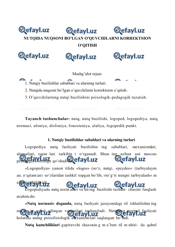  
 
 
 
NUTQIDA NUQSONI BO’LGAN O'QUVCHILARNI KORREKTSION 
O'QITISH 
 
 
Mashg’ulot rejasi: 
1. Nutqiy buzilishlar sabablari va ularning turlari. 
2. Nutqida nuqsoni bo’lgan o’quvchilarni korrektsion o’qitish.  
3. O’quvchilarning nutqi buzilishini psixologik-pedagogik tuzatish. 
 
 
Tayanch tushunchalar: nutq, nutq buzilishi, logoped, logopediya, nutq 
normasi, afoniya, disfoniya, fonosteniya, alaliya, logopedik punkt. 
 
1. Nutqiy buzilishlar sabablari va ularning turlari 
Logopediya 
nutq 
faoliyati buzilishin ing sabablari, 
mexanizmlari, 
alomatlari, oqim lari tarkibin i o‘rganadi. Shun ing uchun uni maxsus 
pedagogika sirasiga qo‘shadilar. 
«Logopediya» yunon tilida «logos» (so‘z, nutq), «peydeo» (tarbiyalaym 
an, o‘qitam an) so‘zlaridan tashkil topgan bo‘lib, «to‘g‘ri nutqni tarbiyalash» m 
a’nosini bildiradi. 
Logopediyada nutq norm alari va un ing buzilishi tushun- chasini farqlash 
m uhim dir. 
«Nutq normasi» deganda, nutq faoliyati jarayonidagi til ishlatilishin ing 
um um iy qabul qilingan variantlari tushuniladi. Nutqning normal faoliyati 
holatida uning psixofiziologik mexanizm lari saqlangan bo‘ladi. 
Nutq kamchiliklari gapiruvchi shaxsnin g m a’lum til m uhiti- da qabul 
