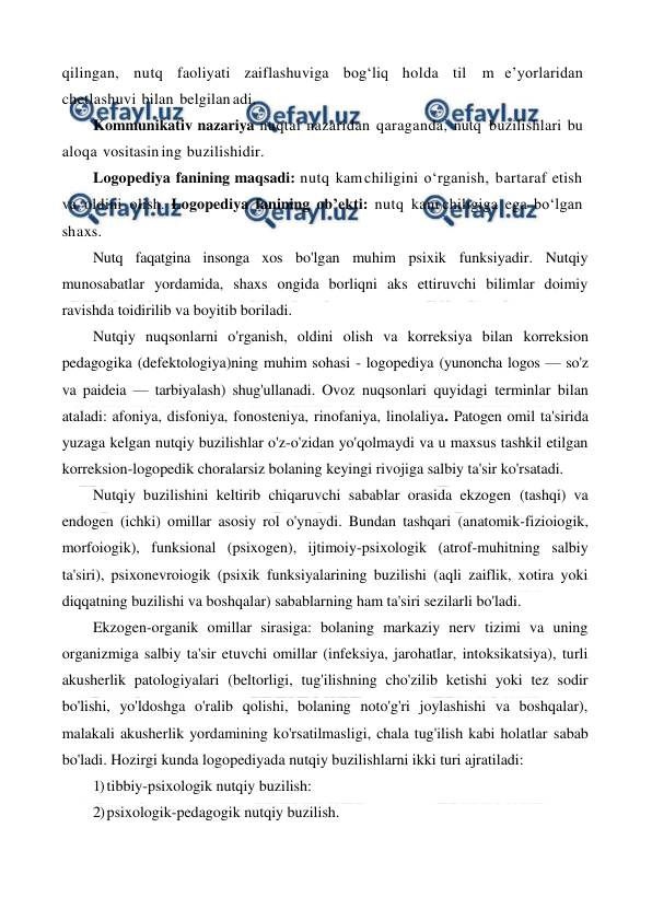  
 
qilingan, nutq faoliyati zaiflashuviga bog‘liq holda til m e’yorlaridan 
chetlashuvi bilan belgilan adi. 
Kommunikativ nazariya nuqtai nazaridan qaraganda, nutq buzilishlari bu 
aloqa vositasin ing buzilishidir. 
Logopediya fanining maqsadi: nutq kam chiligini o‘rganish, bartaraf etish 
va oldini olish. Logopediya fanining ob’ekti: nutq kam chiligiga ega bo‘lgan 
shaxs. 
Nutq faqatgina insonga xos bo'lgan muhim psixik funksiyadir. Nutqiy 
munosabatlar yordamida, shaxs ongida borliqni aks ettiruvchi bilimlar doimiy 
ravishda toidirilib va boyitib boriladi. 
Nutqiy nuqsonlarni o'rganish, oldini olish va korreksiya bilan korreksion 
pedagogika (defektologiya)ning muhim sohasi - logopediya (yunoncha logos — so'z 
va paideia — tarbiyalash) shug'ullanadi. Ovoz nuqsonlari quyidagi terminlar bilan 
ataladi: afoniya, disfoniya, fonosteniya, rinofaniya, linolaliya. Patogen omil ta'sirida 
yuzaga kelgan nutqiy buzilishlar o'z-o'zidan yo'qolmaydi va u maxsus tashkil etilgan 
korreksion-logopedik choralarsiz bolaning keyingi rivojiga salbiy ta'sir ko'rsatadi. 
Nutqiy buzilishini keltirib chiqaruvchi sabablar orasida ekzogen (tashqi) va 
endogen (ichki) omillar asosiy rol o'ynaydi. Bundan tashqari (anatomik-fizioiogik, 
morfoiogik), funksional (psixogen), ijtimoiy-psixologik (atrof-muhitning salbiy 
ta'siri), psixonevroiogik (psixik funksiyalarining buzilishi (aqli zaiflik, xotira yoki 
diqqatning buzilishi va boshqalar) sabablarning ham ta'siri sezilarli bo'ladi. 
Ekzogen-organik omillar sirasiga: bolaning markaziy nerv tizimi va uning 
organizmiga salbiy ta'sir etuvchi omillar (infeksiya, jarohatlar, intoksikatsiya), turli 
akusherlik patologiyalari (beltorligi, tug'ilishning cho'zilib ketishi yoki tez sodir 
bo'lishi, yo'ldoshga o'ralib qolishi, bolaning noto'g'ri joylashishi va boshqalar), 
malakali akusherlik yordamining ko'rsatilmasligi, chala tug'ilish kabi holatlar sabab 
bo'ladi. Hozirgi kunda logopediyada nutqiy buzilishlarni ikki turi ajratiladi: 
1) tibbiy-psixologik nutqiy buzilish: 
2) psixologik-pedagogik nutqiy buzilish. 
