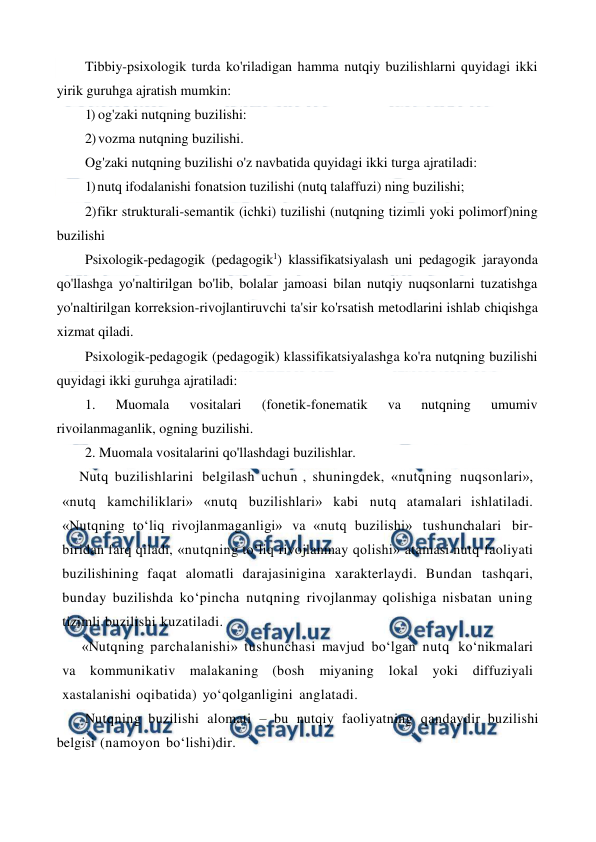  
 
Tibbiy-psixologik turda ko'riladigan hamma nutqiy buzilishlarni quyidagi ikki 
yirik guruhga ajratish mumkin: 
1) og'zaki nutqning buzilishi: 
2) vozma nutqning buzilishi. 
Og'zaki nutqning buzilishi o'z navbatida quyidagi ikki turga ajratiladi: 
1) nutq ifodalanishi fonatsion tuzilishi (nutq talaffuzi) ning buzilishi; 
2) 
fikr strukturali-semantik (ichki) tuzilishi (nutqning tizimli yoki polimorf)ning 
buzilishi 
Psixologik-pedagogik (pedagogik1) klassifikatsiyalash uni pedagogik jarayonda 
qo'llashga yo'naltirilgan bo'lib, bolalar jamoasi bilan nutqiy nuqsonlarni tuzatishga 
yo'naltirilgan korreksion-rivojlantiruvchi ta'sir ko'rsatish metodlarini ishlab chiqishga 
xizmat qiladi. 
Psixologik-pedagogik (pedagogik) klassifikatsiyalashga ko'ra nutqning buzilishi 
quyidagi ikki guruhga ajratiladi: 
1. 
Muomala 
vositalari 
(fonetik-fonematik 
va 
nutqning 
umumiv 
rivoilanmaganlik, ogning buzilishi. 
2. Muomala vositalarini qo'llashdagi buzilishlar. 
Nutq buzilishlarini belgilash uchun , shuningdek, «nutqning nuqsonlari», 
«nutq kamchiliklari» «nutq buzilishlari» kabi nutq atamalari ishlatiladi. 
«Nutqning to‘liq rivojlanmaganligi» va «nutq buzilishi» tushunchalari bir- 
biridan farq qiladi, «nutqning to‘liq rivojlanmay qolishi» atamasi nutq faoliyati 
buzilishining faqat alomatli darajasinigina xarakterlaydi. Bundan tashqari, 
bunday buzilishda ko‘pincha nutqning rivojlanmay qolishiga nisbatan uning 
tizimli buzilishi kuzatiladi. 
«Nutqning parchalanishi» tushunchasi mavjud bo‘lgan nutq ko‘nikmalari 
va kommunikativ malakaning (bosh miyaning 
lokal yoki diffuziyali 
xastalanishi oqibatida) yo‘qolganligini anglatadi. 
Nutqning buzilishi alomati – bu nutqiy faoliyatning qandaydir buzilishi 
belgisi (namoyon bo‘lishi)dir.  
