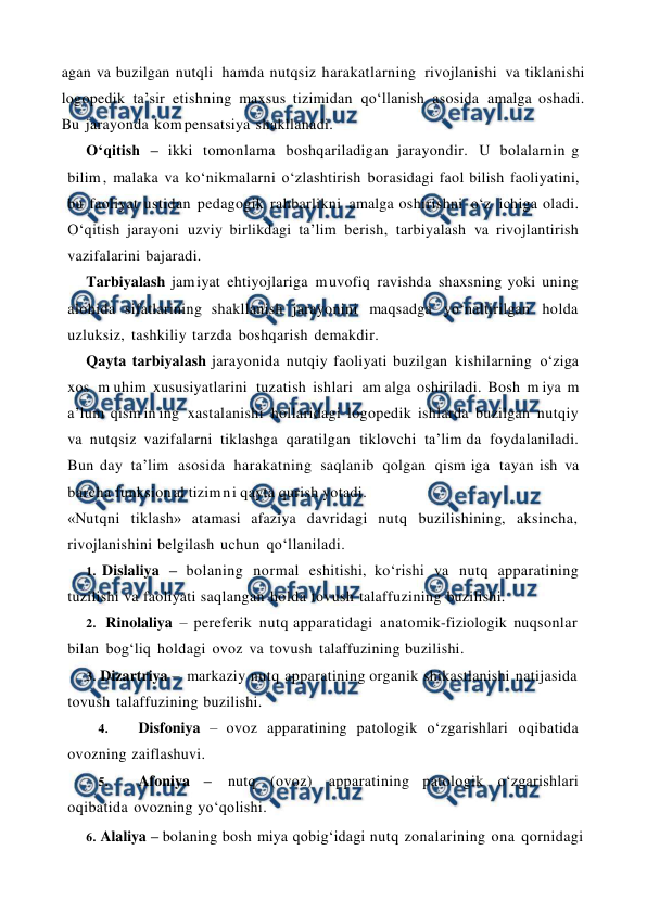  
 
agan va buzilgan nutqli hamda nutqsiz harakatlarning rivojlanishi va tiklanishi 
logopedik ta’sir etishning maxsus tizimidan qo‘llanish asosida amalga oshadi. 
Bu jarayonda kom pensatsiya shakllanadi. 
O‘qitish – ikki tomonlama boshqariladigan jarayondir. U bolalarnin g 
bilim , malaka va ko‘nikmalarni o‘zlashtirish borasidagi faol bilish faoliyatini, 
bu faoliyat ustidan pedagogik rahbarlikni amalga oshirishni o‘z ichiga oladi. 
O‘qitish jarayoni uzviy birlikdagi ta’lim berish, tarbiyalash va rivojlantirish 
vazifalarini bajaradi. 
Tarbiyalash jam iyat ehtiyojlariga m uvofiq ravishda shaxsning yoki uning 
alohida sifatlarining shakllanish jarayonini maqsadga yo‘naltirilgan holda 
uzluksiz, tashkiliy tarzda boshqarish demakdir. 
Qayta tarbiyalash jarayonida nutqiy faoliyati buzilgan kishilarning o‘ziga 
xos m uhim xususiyatlarini tuzatish ishlari am alga oshiriladi. Bosh m iya m 
a’lum qism in ing xastalanishi hollaridagi logopedik ishlarda buzilgan nutqiy 
va nutqsiz vazifalarni tiklashga qaratilgan tiklovchi ta’lim da foydalaniladi. 
Bun day ta’lim asosida harakatning saqlanib qolgan qism iga tayan ish va 
barcha funksion al tizim n i qayta qurish yotadi. 
«Nutqni tiklash» atamasi afaziya davridagi nutq buzilishining, aksincha, 
rivojlanishini belgilash uchun qo‘llaniladi. 
1. Dislaliya – bolaning normal eshitishi, ko‘rishi va nutq apparatining 
tuzilishi va faoliyati saqlangan holda tovush talaffuzining buzilishi. 
2. Rinolaliya – pereferik nutq apparatidagi anatomik-fiziologik nuqsonlar 
bilan bog‘liq holdagi ovoz va tovush talaffuzining buzilishi. 
3. Dizartriya – markaziy nutq apparatining organik shikastlanishi natijasida 
tovush talaffuzining buzilishi. 
4. 
Disfoniya – ovoz apparatining patologik o‘zgarishlari oqibatida 
ovozning zaiflashuvi. 
5. 
Afoniya – 
nutq (ovoz) 
apparatining patologik o‘zgarishlari 
oqibatida ovozning yo‘qolishi. 
6. Alaliya – bolaning bosh miya qobig‘idagi nutq zonalarining ona qornidagi 
