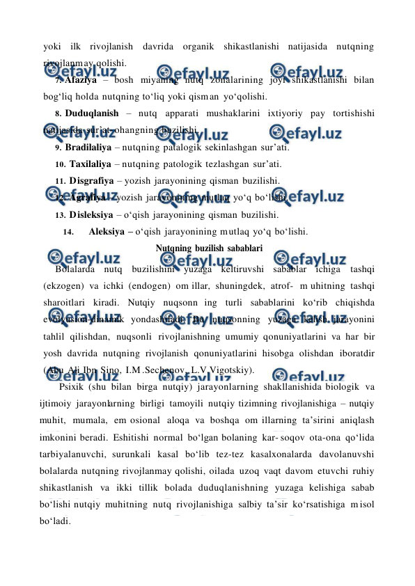  
 
yoki ilk rivojlanish davrida organik shikastlanishi natijasida nutqning 
rivojlanm ay qolishi. 
7. Afaziya – bosh miyaning nutq zonalarining joyi shikastlanishi bilan 
bog‘liq holda nutqning to‘liq yoki qism an yo‘qolishi. 
8. Duduqlanish – nutq apparati mushaklarini ixtiyoriy pay tortishishi 
natijasida sur’at- ohangning buzilishi. 
9. Bradilaliya – nutqning patalogik sekinlashgan sur’ati. 
10. Taxilaliya – nutqning patologik tezlashgan sur’ati. 
11. D isgrafiya – yozish jarayonining qisman buzilishi. 
12. Agrafiya – yozish jarayonining mutlaq yo‘q bo‘lishi. 
13. D isleksiya – o‘qish jarayonining qisman buzilishi. 
14. 
Aleksiya – o‘qish jarayonining m utlaq yo‘q bo‘lishi.  
Nutqning buzilish sabablari 
Bolalarda nutq buzilishini yuzaga keltiruvshi sabablar ichiga tashqi 
(ekzogen) va ichki (endogen) om illar, shuningdek, atrof- m uhitning tashqi 
sharoitlari kiradi. Nutqiy nuqsonn ing turli sabablarini ko‘rib chiqishda 
evolyusion-dinamik yondashiladi. Bu nuqsonning yuzaga kelish jarayonini 
tahlil qilishdan, nuqsonli rivojlanishning umumiy qonuniyatlarini va har bir 
yosh davrida nutqning rivojlanish qonuniyatlarini hisobga olishdan iboratdir 
(Abu Ali Ibn Sino, I.M .Sechenov, L.V.Vigotskiy). 
Psixik (shu bilan birga nutqiy) jarayonlarning shakllanishida biologik va 
ijtimoiy jarayonlarning birligi tamoyili nutqiy tizimning rivojlanishiga – nutqiy 
muhit, mumala, em osional aloqa va boshqa om illarning ta’sirini aniqlash 
imkonini beradi. Eshitishi normal bo‘lgan bolaning kar- soqov ota-ona qo‘lida 
tarbiyalanuvchi, surunkali kasal bo‘lib tez-tez kasalxonalarda davolanuvshi 
bolalarda nutqning rivojlanmay qolishi, oilada uzoq vaqt davom etuvchi ruhiy 
shikastlanish va ikki tillik bolada duduqlanishning yuzaga kelishiga sabab 
bo‘lishi nutqiy muhitning nutq rivojlanishiga salbiy ta’sir ko‘rsatishiga m isol 
bo‘ladi.  
