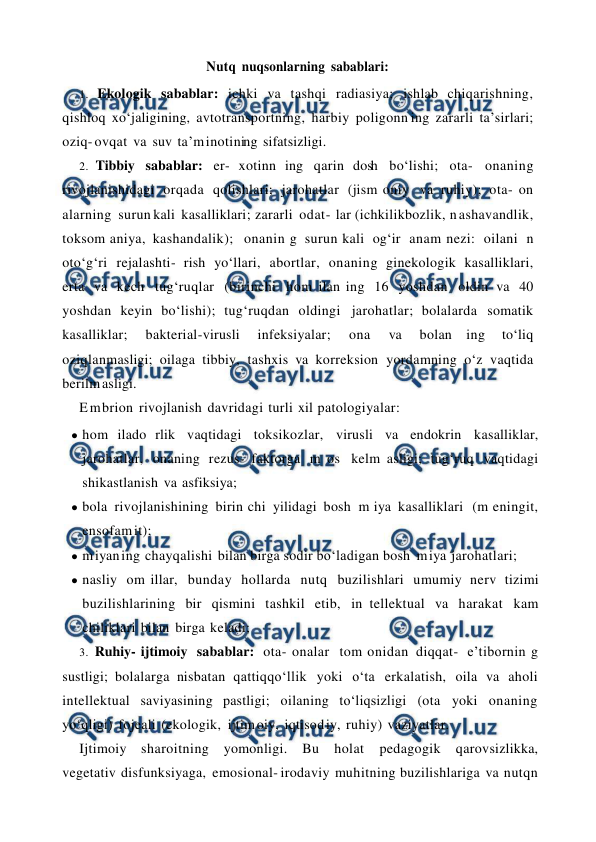  
 
Nutq nuqsonlarning sabablari: 
1. Ekologik sabablar: ichki va tashqi radiasiya; ishlab chiqarishning, 
qishloq xo‘jaligining, avtotransportning, harbiy poligonn ing zararli ta’sirlari; 
oziq- ovqat va suv ta’m inotining sifatsizligi. 
2. Tibbiy sabablar: er- xotinn ing qarin dosh bo‘lishi; ota- onaning 
rivojlanishidagi orqada qolishlari; jarohatlar (jism oniy va ruhiy); ota- on 
alarning surun kali kasalliklari; zararli odat- lar (ichkilikbozlik, n ashavandlik, 
toksom aniya, kashandalik); onanin g surun kali og‘ir anam nezi: oilani n 
oto‘g‘ri rejalashti- rish yo‘llari, abortlar, onaning ginekologik kasalliklari, 
erta va kech tug‘ruqlar (birinchi hom ilan ing 16 yoshdan oldin va 40 
yoshdan keyin bo‘lishi); tug‘ruqdan oldingi jarohatlar; bolalarda somatik 
kasalliklar; 
bakterial-virusli 
infeksiyalar; 
ona 
va 
bolan ing 
to‘liq 
oziqlanmasligi; oilaga tibbiy, tashxis va korreksion yordamning o‘z vaqtida 
berilm asligi. 
E m brion rivojlanish davridagi turli xil patologiyalar: 
● hom ilado rlik vaqtidagi toksikozlar, virusli va endokrin kasalliklar, 
jarohatlar, onaning rezus- faktorga m os kelm asligi; tug‘ruq vaqtidagi 
shikastlanish va asfiksiya; 
● bola rivojlanishining birin chi yilidagi bosh m iya kasalliklari (m eningit, 
ensofam it); 
● m iyan ing chayqalishi bilan birga sodir bo‘ladigan bosh m iya jarohatlari; 
● nasliy om illar, bunday hollarda nutq buzilishlari umumiy nerv tizimi 
buzilishlarining bir qismini tashkil etib, in tellektual va harakat kam 
chiliklari bilan birga keladi; 
3. Ruhiy- ijtimoiy sabablar: ota- onalar tom onidan diqqat- e’tibornin g 
sustligi; bolalarga nisbatan qattiqqo‘llik yoki o‘ta erkalatish, oila va aholi 
intellektual saviyasining pastligi; oilaning to‘liqsizligi (ota yoki onaning 
yo‘qligi) fojeali (ekologik, ijtim oiy, iqtisod iy, ruhiy) vaziyatlar. 
Ijtimoiy sharoitning yomonligi. Bu 
holat 
pedagogik 
qarovsizlikka, 
vegetativ disfunksiyaga, emosional- irodaviy muhitning buzilishlariga va nutqn 
