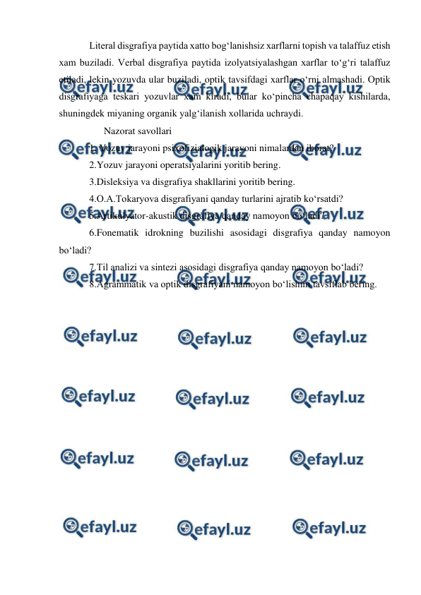  
 
Literal disgrafiya paytida xatto bog‘lanishsiz xarflarni topish va talaffuz etish 
xam buziladi. Verbal disgrafiya paytida izolyatsiyalashgan xarflar to‘g‘ri talaffuz 
etiladi, lekin yozuvda ular buziladi, optik tavsifdagi xarflar o‘rni almashadi. Optik 
disgrafiyaga teskari yozuvlar xam kiradi, bular ko‘pincha chapaqay kishilarda, 
shuningdek miyaning organik yalg‘ilanish xollarida uchraydi.  
      Nazorat savollari 
1. Yozuv jarayoni psixofizialogik jarayoni nimalardan iborat? 
2.Yozuv jarayoni operatsiyalarini yoritib bering. 
3.Disleksiya va disgrafiya shakllarini yoritib bering. 
4.O.A.Tokaryova disgrafiyani qanday turlarini ajratib ko‘rsatdi? 
5.Artikulyator-akustik disgrafiya qanday namoyon bo‘ladi? 
6.Fonematik idrokning buzilishi asosidagi disgrafiya qanday namoyon 
bo‘ladi? 
7.Til analizi va sintezi asosidagi disgrafiya qanday namoyon bo‘ladi? 
8.Agrammatik va optik disgrafiyani namoyon bo‘lishini tavsiflab bering. 
 
