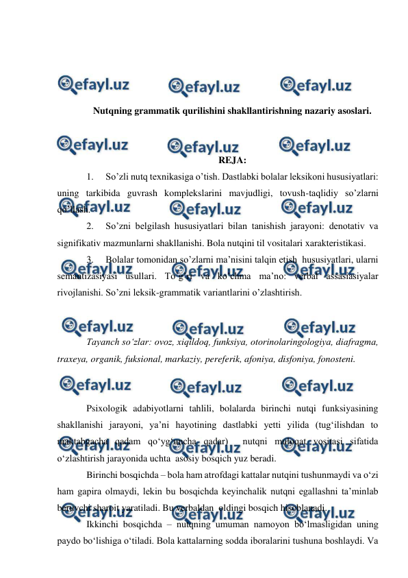  
 
 
 
 
 
Nutqning grammatik qurilishini shakllantirishning nazariy asoslari. 
 
 
REJA: 
1. 
So’zli nutq texnikasiga o’tish. Dastlabki bolalar leksikoni hususiyatlari: 
uning tarkibida guvrash komplekslarini mavjudligi, tovush-taqlidiy so’zlarni 
qo’llash. 
2. 
So’zni belgilash hususiyatlari bilan tanishish jarayoni: denotativ va 
signifikativ mazmunlarni shakllanishi. Bola nutqini til vositalari xarakteristikasi.   
3. 
Bolalar tomonidan so’zlarni ma’nisini talqin etish  hususiyatlari, ularni 
semantizasiyasi usullari. To’g’ri va ko’chma ma’no: verbal assasiasiyalar 
rivojlanishi. So’zni leksik-grammatik variantlarini o’zlashtirish.    
 
 
Tayanch sо‘zlar: ovoz, xiqildoq, funksiya, otorinolaringologiya, diafragma, 
traxeya, organik, fuksional, markaziy, pereferik, afoniya, disfoniya, fonosteni. 
 
 
Psixologik adabiyotlarni tahlili, bolalarda birinchi nutqi funksiyasining 
shakllanishi jarayoni, ya’ni hayotining dastlabki yetti yilida (tug‘ilishdan to 
maktabgacha qadam qо‘yg‘uncha qadar)  nutqni muloqat vositasi sifatida 
о‘zlashtirish jarayonida uchta  asosiy bosqich yuz beradi. 
Birinchi bosqichda – bola ham atrofdagi kattalar nutqini tushunmaydi va о‘zi 
ham gapira olmaydi, lekin bu bosqichda keyinchalik nutqni egallashni ta’minlab 
beruvchi sharoit yaratiladi. Bu verbaldan  oldingi bosqich hisoblanadi. 
Ikkinchi bosqichda – nutqning umuman namoyon bо‘lmasligidan uning 
paydo bо‘lishiga о‘tiladi. Bola kattalarning sodda iboralarini tushuna boshlaydi. Va 
