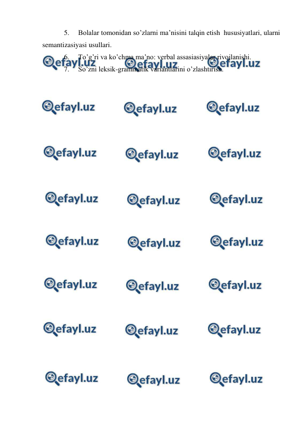  
 
5. 
Bolalar tomonidan so’zlarni ma’nisini talqin etish  hususiyatlari, ularni 
semantizasiyasi usullari.  
6. 
To’g’ri va ko’chma ma’no: verbal assasiasiyalar rivojlanishi.  
7. 
So’zni leksik-grammatik variantlarini o’zlashtirish. 
 
