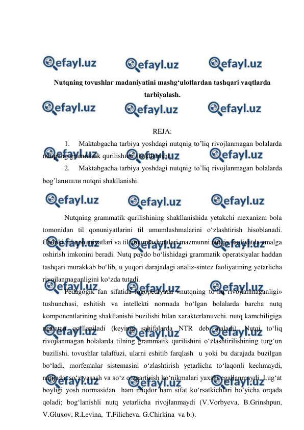  
 
 
 
 
 
Nutqning tovushlar madaniyatini mashg‘ulotlardan tashqari vaqtlarda 
tarbiyalash. 
 
 
REJA: 
1. 
Maktabgacha tarbiya yoshdagi nutqnig to’liq rivojlanmagan bolalarda 
nutqning grammatik qurilishиni shakllanishi.   
2. 
Maktabgacha tarbiya yoshdagi nutqnig to’liq rivojlanmagan bolalarda 
bog’lanишли nutqni shakllanishi.   
 
 
Nutqning grammatik qurilishining shakllanishida yetakchi mexanizm bola 
tomonidan til qonuniyatlarini til umumlashmalarini о‘zlashtirish hisoblanadi. 
Chunki, til qonuniyatlari va til umumlashmalari mazmunni nutqiy faoliyatda amalga 
oshirish imkonini beradi. Nutq paydo bо‘lishidagi grammatik operatsiyalar haddan 
tashqari murakkab bо‘lib, u yuqori darajadagi analiz-sintez faoliyatining yetarlicha 
rivojlanmaganligini kо‘zda tutadi. 
Pedagogik fan sifatida logopediyada «nutqning tо‘liq rivojlanmaganligi» 
tushunchasi, eshitish va intellekti normada bо‘lgan bolalarda barcha nutq 
komponentlarining shakllanishi buzilishi bilan xarakterlanuvchi. nutq kamchiligiga 
nisbatan qо‘llaniladi (keyingi sahifalarda NTR deb ataladi). Nutqi tо‘liq 
rivojlanmagan bolalarda tilning grammatik qurilishini о‘zlashtirilishining turg‘un 
buzilishi, tovushlar talaffuzi, ularni eshitib farqlash  u yoki bu darajada buzilgan 
bо‘ladi, morfemalar sistemasini о‘zlashtirish yetarlicha tо‘laqonli kechmaydi, 
natijada, sо‘z yasash va sо‘z о‘zgartirish kо‘nikmalari yaxshi egallanmaydi. Lug‘at 
boyligi yosh normasidan  ham miqdor ham sifat kо‘rsatkichlari bо‘yicha orqada 
qoladi; bog‘lanishli nutq yetarlicha rivojlanmaydi (V.Vorbyeva, B.Grinshpun, 
V.Gluxov, R.Levina,  T.Filicheva, G.Chirkina  va b.). 
