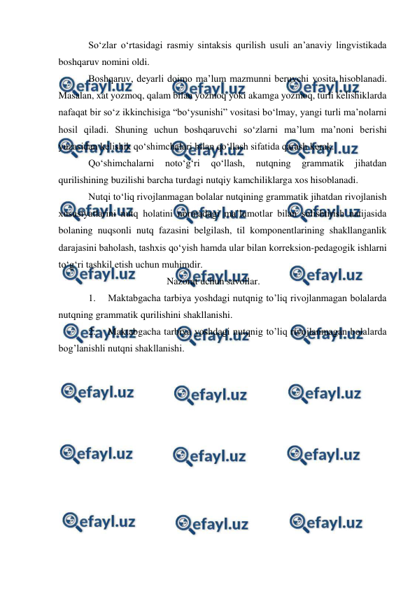  
 
Sо‘zlar о‘rtasidagi rasmiy sintaksis qurilish usuli an’anaviy lingvistikada 
boshqaruv nomini oldi. 
Boshqaruv, deyarli doimo ma’lum mazmunni beruvchi vosita hisoblanadi. 
Masalan, xat yozmoq, qalam bilan yozmoq yoki akamga yozmoq, turli kelishiklarda 
nafaqat bir sо‘z ikkinchisiga “bо‘ysunishi” vositasi bо‘lmay, yangi turli ma’nolarni 
hosil qiladi. Shuning uchun boshqaruvchi sо‘zlarni ma’lum ma’noni berishi 
yuzasidan kelishik qо‘shimchalari bilan qо‘llash sifatida qarash kerak. 
Qо‘shimchalarni 
notо‘g‘ri 
qо‘llash, 
nutqning 
grammatik 
jihatdan 
qurilishining buzilishi barcha turdagi nutqiy kamchiliklarga xos hisoblanadi. 
Nutqi tо‘liq rivojlanmagan bolalar nutqining grammatik jihatdan rivojlanish 
xususiyatlarini nutq holatini normadagi ma’lumotlar bilan solishtirish natijasida 
bolaning nuqsonli nutq fazasini belgilash, til komponentlarining shakllanganlik 
darajasini baholash, tashxis qо‘yish hamda ular bilan korreksion-pedagogik ishlarni 
tо‘g‘ri tashkil etish uchun muhimdir. 
 
                        Nazorat uchun savollar. 
1. 
Maktabgacha tarbiya yoshdagi nutqnig to’liq rivojlanmagan bolalarda 
nutqning grammatik qurilishini shakllanishi.   
2. 
Maktabgacha tarbiya yoshdagi nutqnig to’liq rivojlanmagan bolalarda 
bog’lanishli nutqni shakllanishi. 
 
