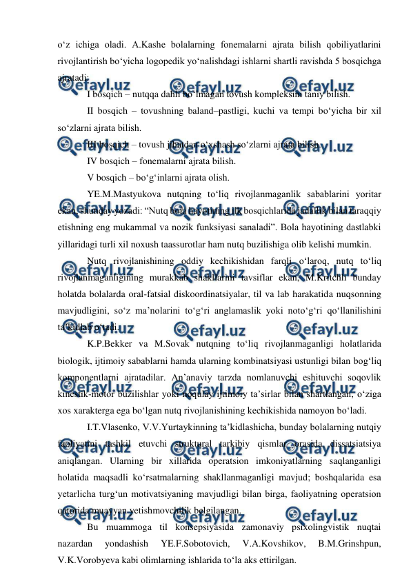  
 
о‘z ichiga oladi. A.Kashe bolalarning fonemalarni ajrata bilish qobiliyatlarini 
rivojlantirish bо‘yicha logopedik yо‘nalishdagi ishlarni shartli ravishda 5 bosqichga 
ajratadi: 
I bosqich – nutqqa dahli bо‘lmagan tovush kompleksini taniy bilish. 
II bosqich – tovushning baland–pastligi, kuchi va tempi bо‘yicha bir xil 
sо‘zlarni ajrata bilish. 
III bosqich – tovush jihatdan о‘xshash sо‘zlarni ajrata bilish. 
IV bosqich – fonemalarni ajrata bilish. 
V bosqich – bо‘g‘inlarni ajrata olish. 
YE.M.Mastyukova nutqning tо‘liq rivojlanmaganlik sabablarini yoritar 
ekan, shunday yozadi: “Nutq bola hayotining ilk bosqichlarida jadallik bilan taraqqiy 
etishning eng mukammal va nozik funksiyasi sanaladi”. Bola hayotining dastlabki 
yillaridagi turli xil noxush taassurotlar ham nutq buzilishiga olib kelishi mumkin.  
Nutq rivojlanishining oddiy kechikishidan farqli о‘laroq, nutq tо‘liq 
rivojlanmaganligining murakkab shakllarini tavsiflar ekan, M.Kritchli bunday 
holatda bolalarda oral-fatsial diskoordinatsiyalar, til va lab harakatida nuqsonning 
mavjudligini, sо‘z ma’nolarini tо‘g‘ri anglamaslik yoki notо‘g‘ri qо‘llanilishini 
ta’kidlab о‘tadi. 
K.P.Bekker va M.Sovak nutqning tо‘liq rivojlanmaganligi holatlarida 
biologik, ijtimoiy sabablarni hamda ularning kombinatsiyasi ustunligi bilan bog‘liq 
komponentlarni ajratadilar. An’anaviy tarzda nomlanuvchi eshituvchi soqovlik 
kinestik-motor buzilishlar yoki noqulay ijtimoiy ta’sirlar bilan shartlangan, о‘ziga 
xos xarakterga ega bо‘lgan nutq rivojlanishining kechikishida namoyon bо‘ladi. 
I.T.Vlasenko, V.V.Yurtaykinning ta’kidlashicha, bunday bolalarning nutqiy 
faoliyatini tashkil etuvchi struktural tarkibiy qismlar orasida dissatsiatsiya 
aniqlangan. Ularning bir xillarida operatsion imkoniyatlarning saqlanganligi 
holatida maqsadli kо‘rsatmalarning shakllanmaganligi mavjud; boshqalarida esa 
yetarlicha turg‘un motivatsiyaning mavjudligi bilan birga, faoliyatning operatsion 
qatorida muayyan yetishmovchilik belgilangan. 
Bu muammoga til konsepsiyasida zamonaviy psixolingvistik nuqtai 
nazardan 
yondashish 
YE.F.Sobotovich, 
V.A.Kovshikov, 
B.M.Grinshpun, 
V.K.Vorobyeva kabi olimlarning ishlarida tо‘la aks ettirilgan. 
