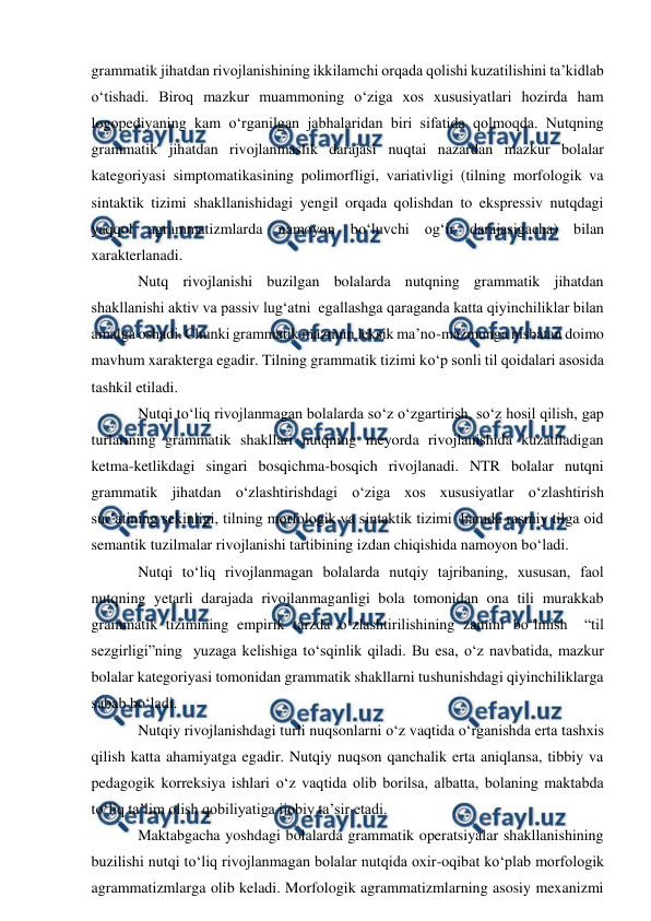  
 
grammatik jihatdan rivojlanishining ikkilamchi orqada qolishi kuzatilishini ta’kidlab 
о‘tishadi. Biroq mazkur muammoning о‘ziga xos xususiyatlari hozirda ham 
logopediyaning kam о‘rganilgan jabhalaridan biri sifatida qolmoqda. Nutqning 
grammatik jihatdan rivojlanmaslik darajasi nuqtai nazardan mazkur bolalar 
kategoriyasi simptomatikasining polimorfligi, variativligi (tilning morfologik va 
sintaktik tizimi shakllanishidagi yengil orqada qolishdan to ekspressiv nutqdagi 
yaqqol agrammatizmlarda namoyon bо‘luvchi og‘ir darajasigacha) bilan 
xarakterlanadi.  
Nutq rivojlanishi buzilgan bolalarda nutqning grammatik jihatdan 
shakllanishi aktiv va passiv lug‘atni  egallashga qaraganda katta qiyinchiliklar bilan 
amalga oshadi. Chunki grammatik mazmun leksik ma’no-mazmunga nisbatan doimo 
mavhum xarakterga egadir. Tilning grammatik tizimi kо‘p sonli til qoidalari asosida 
tashkil etiladi. 
Nutqi tо‘liq rivojlanmagan bolalarda sо‘z о‘zgartirish, sо‘z hosil qilish, gap 
turlarining grammatik shakllari nutqning meyorda rivojlanishida kuzatiladigan 
ketma-ketlikdagi singari bosqichma-bosqich rivojlanadi. NTR bolalar nutqni 
grammatik jihatdan о‘zlashtirishdagi о‘ziga xos xususiyatlar о‘zlashtirish 
sur’atining sekinligi, tilning morfologik va sintaktik tizimi  hamda rasmiy tilga oid 
semantik tuzilmalar rivojlanishi tartibining izdan chiqishida namoyon bо‘ladi. 
Nutqi tо‘liq rivojlanmagan bolalarda nutqiy tajribaning, xususan, faol 
nutqning yetarli darajada rivojlanmaganligi bola tomonidan ona tili murakkab 
grammatik tizimining empirik tarzda о‘zlashtirilishining zamini bо‘lmish  “til  
sezgirligi”ning  yuzaga kelishiga tо‘sqinlik qiladi. Bu esa, о‘z navbatida, mazkur 
bolalar kategoriyasi tomonidan grammatik shakllarni tushunishdagi qiyinchiliklarga 
sabab bо‘ladi. 
Nutqiy rivojlanishdagi turli nuqsonlarni о‘z vaqtida о‘rganishda erta tashxis 
qilish katta ahamiyatga egadir. Nutqiy nuqson qanchalik erta aniqlansa, tibbiy va 
pedagogik korreksiya ishlari о‘z vaqtida olib borilsa, albatta, bolaning maktabda 
tо‘liq ta’lim olish qobiliyatiga ijobiy ta’sir etadi. 
Maktabgacha yoshdagi bolalarda grammatik operatsiyalar shakllanishining 
buzilishi nutqi tо‘liq rivojlanmagan bolalar nutqida oxir-oqibat kо‘plab morfologik 
agrammatizmlarga olib keladi. Morfologik agrammatizmlarning asosiy mexanizmi 
