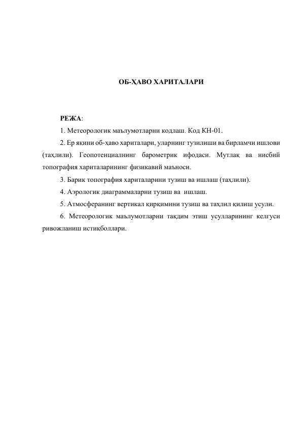 
 
 
 
ОБ-ҲАВО ХАРИТАЛАРИ 
 
 
РЕЖА: 
1. Метеорологик маълумотларни кодлаш. Код КН-01.  
2. Ер яқини об-ҳаво хариталари, уларнинг тузилиши ва бирламчи ишлови 
(таҳлили). Геопотенциалнинг барометрик ифодаси. Мутлақ ва нисбий 
топография хариталарининг физикавий маъноси.  
3. Барик топография хариталарини тузиш ва ишлаш (таҳлили).  
4. Аэрологик диаграммаларни тузиш ва  ишлаш. 
5. Атмосферанинг вертикал қирқимини тузиш ва таҳлил қилиш усули.  
6. Метеорологик маълумотларни тақдим этиш усулларининг келгуси 
ривожланиш истиқболлари. 
 
 
 
 
 
 
 
 
 
 
 
 
 
 
 
