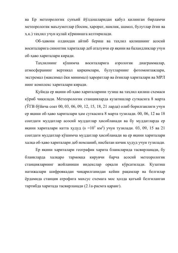 ва Ер метеорологик сунъий йўлдошларидан қабул қилинган бирламчи 
метеорологик маълумотлар (босим, ҳарорат, намлик, шамол, булутлар ёғин ва 
ҳ.к.) таҳлил учун қулай кўринишга келтирилади. 
Об-ҳавони олдиндан айтиб бериш ва таҳлил қилишнинг асосий 
воситаларига синоптик хариталар деб аталувчи ер яқини ва баландликлар учун 
об-ҳаво хариталари киради. 
Таҳлилнинг 
қўшимча 
воситаларига 
аэрологик 
диаграммалар, 
атмосферанинг 
вертикал 
қирқимлари, 
булутларнинг 
фотомонтажлари, 
экстремал (максимал ёки минимал) ҳароратлар ва ёғинлар хариталари ва МРЛ 
нинг комплекс хариталари киради. 
Қуйида ер яқини об-ҳаво хариталарини тузиш ва таҳлил қилиш схемаси 
кўриб чиқилади. Метеорологик станцияларда кузатишлар суткасига 8 марта 
(ЎГВ бўйича соат 00, 03, 06, 09, 12, 15, 18, 21 ларда) олиб борилганлиги учун 
ер яқини об-ҳаво хариталари ҳам суткасига 8 марта тузилади. 00, 06, 12 ва 18 
соатдаги муддатлар асосий муддатлар ҳисобланади ва бу муддатларда ер 
яқини хариталари катта ҳудуд (s =107 км2) учун тузилади. 03, 09, 15 ва 21 
соатдаги муддатлар қўшимча муддатлар ҳисобланади ва ер яқини хариталари 
халқа об-ҳаво хариталари деб номланиб, нисбатан кичик ҳудуд учун тузилади. 
Ер яқини хариталари географик харита бланкларида тасвирланади, бу 
бланкларда 
халқаро 
тармоққа 
кирувчи 
барча 
асосий 
метеорологик 
станцияларнинг жойланиши индекслар орқали кўрсатилади. Кузатиш 
натижалари шифровкадан чиқарилганидан кейин рақамлар ва белгилар 
ёрдамида станция атрофига махсус схемага мос ҳолда қатъий белгиланган 
тартибда харитада тасвирланади (2.1а-расмга қаранг). 
 
