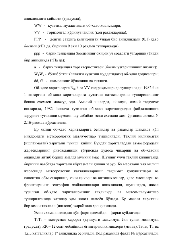 аниқликдаги қиймати (градусда); 
WW  -   кузатиш муддатидаги об-ҳаво ҳодисалари; 
VV   -   горизонтал кўринувчанлик (код рақамларида); 
РРР   -   денгиз сатҳига келтирилган ўндан бир аниқликдаги (0,1) ҳаво 
босими (гПа да, биринчи 9 ёки 10 рақами туширилади); 
ррр   -   барик тенденция (босимнинг охирги уч соатдаги ўзгариши) ўндан 
бир аниқликда (гПа да); 
а   -   барик тенденция характеристикаси (босим ўзгаришининг чизиғи); 
W1W2 -  бўлиб ўтган (аввалги кузатиш муддатидаги) об-ҳаво ҳодисалари; 
dd, ff   -   шамолнинг йўналиши ва тезлиги. 
Об-ҳаво хариталарга Nh, h ва VV код рақамларида туширилади. 1982 йил 
1 январгача об-ҳаво хариталарига кузатиш натижаларини туширишининг 
бошқа схемаси мавжуд эди. Амалий ишларда, айниқса, илмий тадқиқот 
ишларида, 1982 йилгача тузилган об-ҳаво хариталаридан фойдаланишга 
зарурият туғилиши мумкин, шу сабабли  эски схемани ҳам  ўрганиш лозим. У 
2.1б-расмда кўрсатилган:    
Ер яқини об-ҳаво хариталарига белгилар ва рақамлар шаклида кўп 
миқдордаги метеорологик маълумотлар туширилади. Таҳлил қилинмаган 
(ишланмаган) харитани “ўқиш” қийин. Бундай хариталардан атмосферадаги 
жараёнларнинг ривожланиши тўғрисида хулоса чиқариш ва об-ҳавони 
олдиндан айтиб бериш амалда мумкин эмас. Шунинг учун таҳлил қилинганда 
биринчи навбатда харитани кўргазмали қилиш зарур. Бу масалани ҳал қилиш 
жараёнида метеорологик катталикларнинг тақсимот қонуниятлари ва 
синоптик объектларнинг, яъни циклон ва антициклонлар, ҳаво массалари ва 
фронтларнинг географик жойлашишлари аниқланади, шунингдек, аввал 
тузилган 
об-ҳаво 
хариталарининг 
таҳлилида 
ва 
метеомаълумотлар 
туширилганида хатолар ҳам яққол намоён бўлади. Бу масала харитани 
бирламчи таҳлили (ишлови) жараёнида ҳал қилинади.  
Эски схема янгисидан кўп фарқ қилмайди – фарқи қуйдагида: 
ТЕТЕ – экстремал ҳарорат (кундузги максимум ёки тунги минимум, 
градусда), RR – 12 соат мобайнида ёғингарчилик миқдори (мм да), ТЕТЕ , ТТ ва 
ТdTd катталиклар 1° аниқликда берилади. Код рақамида фақат Nh кўрсатилади. 
