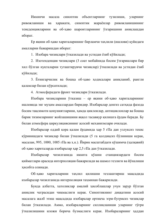 Иккинчи 
масала 
синоптик 
объектларнинг 
тузилиши, 
уларнинг 
ривожланиши 
ва 
ҳаракати, 
синоптик 
жараёнлар 
ривожланишининг 
тенеденцияларини ва об-ҳаво шароитларининг ўзгаришини аниқлашдан 
иборат. 
Ер яқини об-ҳаво хариталарининг бирламчи таҳлили (ишлови) қуйидаги 
амалларни бажаришдан иборат: 
1.  Изобара чизиқлари ўтказилади ва устидан ёзиб қўйилади; 
2. Изотенденция чизиқлари (3 соат мобайнида босим ўзгаришлари бир 
хил бўлган нуқталарни туташтирувчи чизиқлар) ўтказилади ва устидан ёзиб 
қўйилади; 
3. Ёғингарчилик ва бошқа об-ҳаво ҳодисалари аниқланиб, рангли 
қаламлар билан кўрсатилади; 
4. Атмосферадаги фронт чизиқлари ўтказилади. 
Изобара чизиқларини ўтказиш – ер яқини об-ҳаво хариталарининг 
ишловида энг муҳим амаллардан биридир. Изобаралар денгиз сатҳида фазода 
босим тақсимоти қонуниятларини, ҳамда циклонлар, антициклонлар ва бошқа 
барик тизимларнинг жойлашишини яққол тасаввур қилишга ёрдам беради. Бу 
билан атмосфера циркуляциясининг асосий механизмлари очилади. 
Изобаралар оддий қора қалам ёрдамида ҳар 5 гПа дан узлуксиз текис 
кўринишдаги чизиқлар билан ўтказилади (5 га қолдиқсиз бўлиниши керак, 
масалан, 995, 1000, 1005 гПа ва ҳ.к.). Йирик масштабдаги қўшимча (ҳалқавий) 
об-ҳаво хариталарда изобаралар ҳар 2,5 гПа дан ўтказилади. 
Изобаралар 
чизилганида 
иккита 
қўшни 
станциялардаги 
босим 
қийматлари орасида интерполяция бажарилади ва шамол тезлиги ва йўналиши 
ҳисобга олинади. 
Об-ҳаво хариталарини таҳлил қилишни тезлаштириш мақсадида 
изобаралар чизилганида интерполяция таҳминан бажарилади. 
Бунда албатта, хатоликлар амалий ҳисоблашлар учун зарур бўлган 
аниқлик чеграсидан чиқмаслиги керак. Синоптикнинг диққатини асосий 
масалага жалб этиш мақсадида изобаралар ортиқча эгри-бугрисиз чизиқлар 
билан ўтказилади. Аммо, изобараларнинг силлиқланиши уларнинг тўғри 
ўтказилишини иложи борича бузмаслиги керак. Изобараларнинг ҳаддан 
