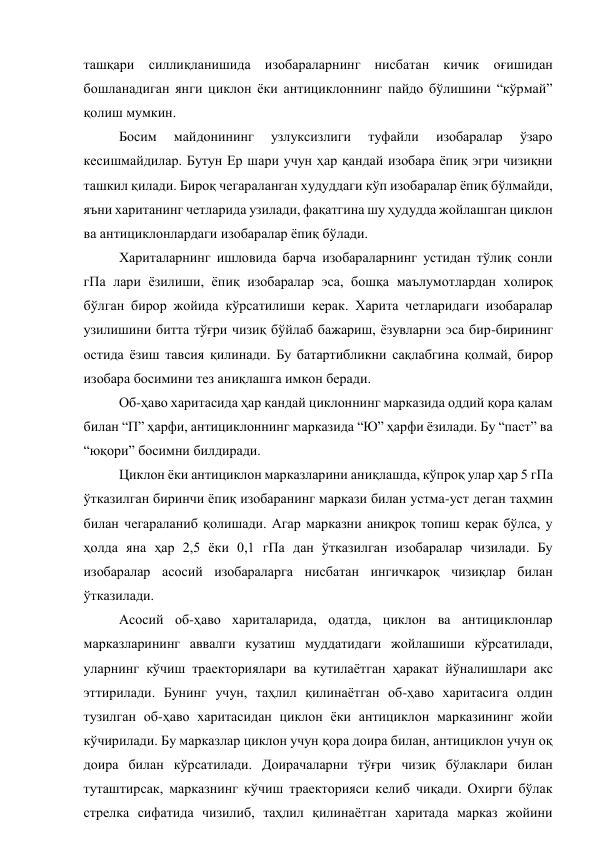 ташқари силлиқланишида изобараларнинг нисбатан кичик оғишидан 
бошланадиган янги циклон ёки антициклоннинг пайдо бўлишини “кўрмай” 
қолиш мумкин. 
Босим 
майдонининг 
узлуксизлиги 
туфайли 
изобаралар 
ўзаро 
кесишмайдилар. Бутун Ер шари учун ҳар қандай изобара ёпиқ эгри чизиқни 
ташкил қилади. Бироқ чегараланган худуддаги кўп изобаралар ёпиқ бўлмайди, 
яъни хаританинг четларида узилади, фақатгина шу ҳудудда жойлашган циклон 
ва антициклонлардаги изобаралар ёпиқ бўлади. 
Хариталарнинг ишловида барча изобараларнинг устидан тўлиқ сонли 
гПа лари ёзилиши, ёпиқ изобаралар эса, бошқа маълумотлардан холироқ 
бўлган бирор жойида кўрсатилиши керак. Харита четларидаги изобаралар 
узилишини битта тўғри чизиқ бўйлаб бажариш, ёзувларни эса бир-бирининг 
остида ёзиш тавсия қилинади. Бу батартибликни сақлабгина қолмай, бирор 
изобара босимини тез аниқлашга имкон беради. 
Об-ҳаво харитасида ҳар қандай циклоннинг марказида оддий қора қалам 
билан “П” ҳарфи, антициклоннинг марказида “Ю” ҳарфи ёзилади. Бу “паст” ва 
“юқори” босимни билдиради. 
Циклон ёки антициклон марказларини аниқлашда, кўпроқ улар ҳар 5 гПа 
ўтказилган биринчи ёпиқ изобаранинг маркази билан устма-уст деган таҳмин 
билан чегараланиб қолишади. Агар марказни аниқроқ топиш керак бўлса, у 
ҳолда яна ҳар 2,5 ёки 0,1 гПа дан ўтказилган изобаралар чизилади. Бу 
изобаралар асосий изобараларга нисбатан ингичкароқ чизиқлар билан 
ўтказилади. 
Асосий об-ҳаво хариталарида, одатда, циклон ва антициклонлар 
марказларининг аввалги кузатиш муддатидаги жойлашиши кўрсатилади, 
уларнинг кўчиш траекториялари ва кутилаётган ҳаракат йўналишлари акс 
эттирилади. Бунинг учун, таҳлил қилинаётган об-ҳаво харитасига олдин 
тузилган об-ҳаво харитасидан циклон ёки антициклон марказининг жойи 
кўчирилади. Бу марказлар циклон учун қора доира билан, антициклон учун оқ 
доира билан кўрсатилади. Доирачаларни тўғри чизиқ бўлаклари билан 
туташтирсак, марказнинг кўчиш траекторияси келиб чиқади. Охирги бўлак 
стрелка сифатида чизилиб, таҳлил қилинаётган харитада марказ жойини 
