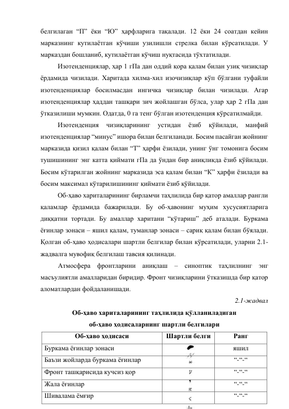 белгилаган “П” ёки “Ю” ҳарфларига тақалади. 12 ёки 24 соатдан кейин 
марказнинг кутилаётган кўчиши узилишли стрелка билан кўрсатилади. У 
марказдан бошланиб, кутилаётган кўчиш нуқтасида тўхтатилади. 
Изотенденциялар, ҳар 1 гПа дан оддий қора қалам билан узиқ чизиқлар 
ёрдамида чизилади. Харитада хилма-хил изочизиқлар кўп бўлгани туфайли 
изотенденциялар босилмасдан ингичка чизиқлар билан чизилади. Агар 
изотенденциялар ҳаддан ташқари зич жойлашган бўлса, улар ҳар 2 гПа дан 
ўтказилиши мумкин. Одатда, 0 га тенг бўлган изотенденция кўрсатилмайди. 
Изотенденция 
чизиқларининг 
устидан 
ёзиб 
қўйилади, 
манфий 
изотенденциялар “минус” ишора билан белгиланади. Босим пасайган жойнинг 
марказида қизил қалам билан “Т” ҳарфи ёзилади, унинг ўнг томонига босим 
тушишининг энг катта қиймати гПа да ўндан бир аниқликда ёзиб қўйилади. 
Босим кўтарилган жойнинг марказида эса қалам билан “К” ҳарфи ёзилади ва 
босим максимал кўтарилишининг қиймати ёзиб қўйилади. 
Об-ҳаво хариталарининг бирламчи таҳлилида бир қатор амаллар рангли 
қаламлар ёрдамида бажарилади. Бу об-ҳавонинг муҳим хусусиятларига 
диққатни тортади. Бу амаллар харитани “кўтариш” деб аталади. Буркама 
ёғинлар зонаси – яшил қалам, туманлар зонаси – сариқ қалам билан бўялади. 
Қолган об-ҳаво ҳодисалари шартли белгилар билан кўрсатилади, уларни 2.1-
жадвалга мувофиқ белгилаш тавсия қилинади. 
Атмосфера фронтларини аниқлаш – синоптик таҳлилнинг энг 
масъулиятли амалларидан биридир. Фронт чизиқларини ўтказишда бир қатор 
аломатлардан фойдаланишади. 
2.1-жадвал   
Об-ҳаво хариталарининг таҳлилида қўлланиладиган  
об-ҳаво ҳодисаларнинг шартли белгилари 
Об-ҳаво ҳодисаси 
Шартли белги 
Ранг 
Буркама ёғинлар зонаси 
 
яшил 
Баъзи жойларда буркама ёғинлар 
 
“-“-“ 
Фронт ташқарисида кучсиз қор 
 
“-“-“ 
Жала ёғинлар 
 
“-“-“ 
Шивалама ёмғир 
 
“-“-“ 
