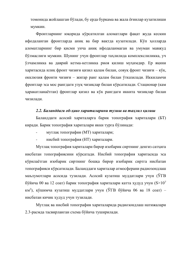 томонида жойлашган бўлади, бу ерда буркама ва жала ёғинлар кузатилиши 
мумкин. 
Фронтларнинг юқорида кўрсатилган аломатлари фақат жуда кескин 
ифодаланган фронтларда аниқ ва бир вақтда кузатилади. Кўп ҳолларда 
аломатларнинг бир қисми унча аниқ ифодаланмаган ва умуман мавжуд 
бўлмаслиги мумкин. Шунинг учун фронтлар таҳлилида комплекслиликка, уч 
ўлчамликка ва даврий кетма-кетликка риоя қилиш муҳимдир. Ер яқини 
харитасида илиқ фронт чизиғи қизил қалам билан, совуқ фронт чизиғи – кўк, 
окклюзия фронти чизиғи – жигар ранг қалам билан ўтказилади. Иккиламчи 
фронтлар эса мос рангдаги узуқ чизиқлар билан кўрсатилади. Стационар (кам 
ҳаракатланаётган) фронтлар қизил ва кўк рангдаги иккита чизиқлар билан 
чизилади. 
2.2. Баланддаги об-ҳаво хариталарини тузиш ва таҳлил қилиш 
Баланддаги асосий хариталарга барик топография хариталари (БТ) 
киради. Барик топография хариталари икки турга бўлинади: 
- 
мутлақ топография (МТ) хариталари; 
- 
нисбий топография (НТ) хариталари. 
Мутлақ топография хариталари бирор изобарик сиртнинг денгиз сатҳига 
нисбатан топографиясини кўрсатади. Нисбий топография харитасида эса 
кўрилаётган изобарик сиртнинг бошқа бирор изобарик сиртга нисбатан 
топографияси кўрсатилади. Баланддаги хариталар атмосферани радиозондлаш 
маълумотлари асосида тузилади. Асосий кузатиш муддатлари учун (ЎГВ 
бўйича 00 ва 12 соат) барик топография хариталари катта ҳудуд учун (S>107 
км2), қўшимча кузатиш муддатлари учун (ЎГВ бўйича 06 ва 18 соат) – 
нисбатан кичик ҳудуд учун тузилади. 
Мутлақ ва нисбий топография хариталарида радиозондлаш натижалари 
2.3-расмда тасвирланган схема бўйича туширилади. 
